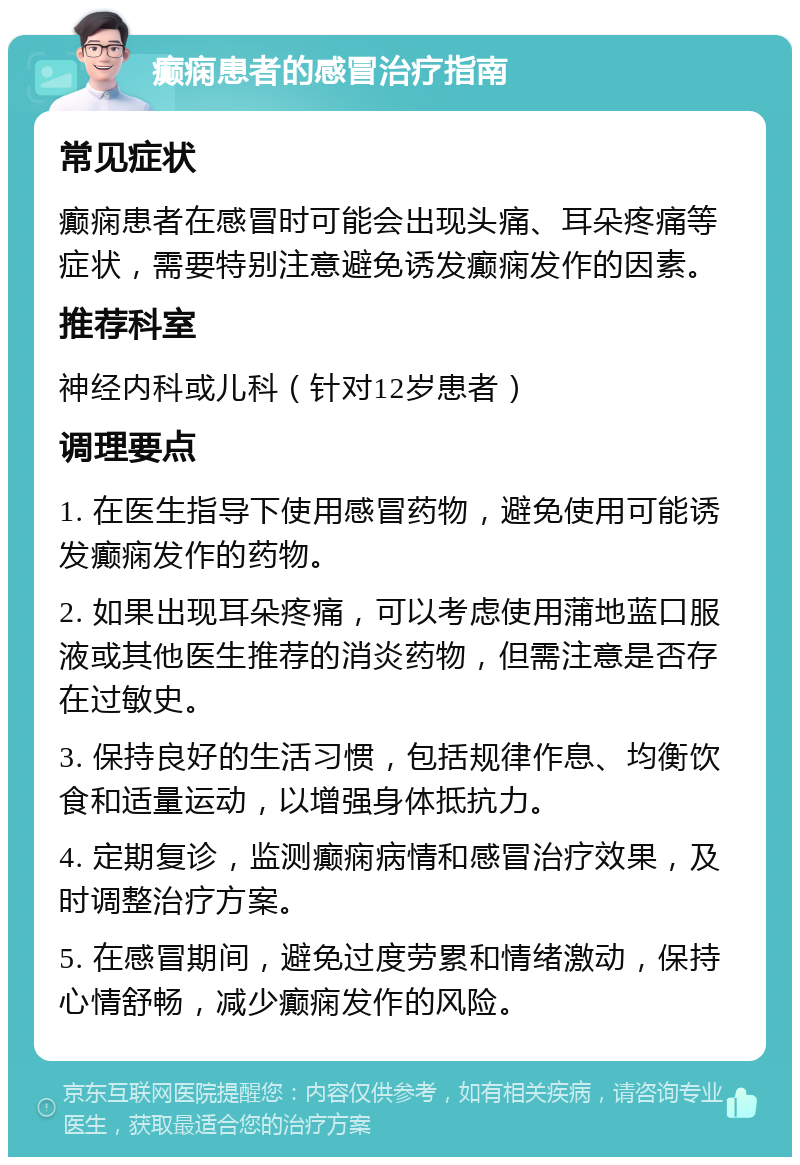 癫痫患者的感冒治疗指南 常见症状 癫痫患者在感冒时可能会出现头痛、耳朵疼痛等症状，需要特别注意避免诱发癫痫发作的因素。 推荐科室 神经内科或儿科（针对12岁患者） 调理要点 1. 在医生指导下使用感冒药物，避免使用可能诱发癫痫发作的药物。 2. 如果出现耳朵疼痛，可以考虑使用蒲地蓝口服液或其他医生推荐的消炎药物，但需注意是否存在过敏史。 3. 保持良好的生活习惯，包括规律作息、均衡饮食和适量运动，以增强身体抵抗力。 4. 定期复诊，监测癫痫病情和感冒治疗效果，及时调整治疗方案。 5. 在感冒期间，避免过度劳累和情绪激动，保持心情舒畅，减少癫痫发作的风险。