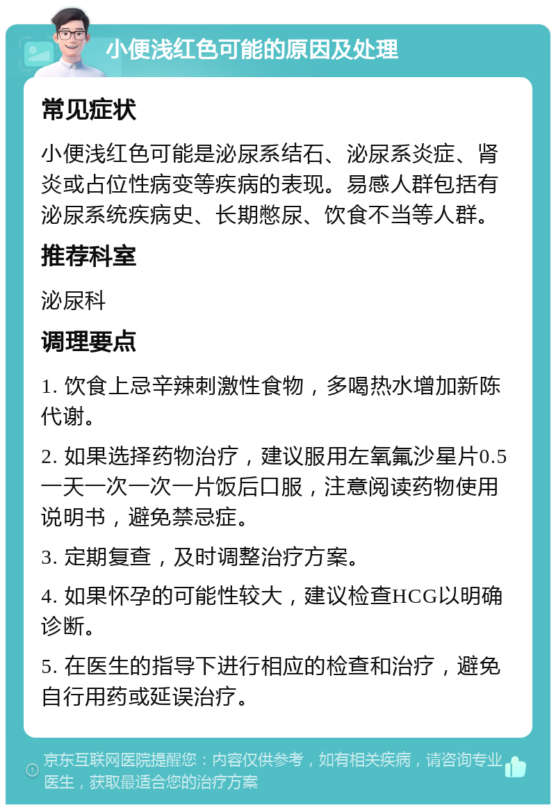 小便浅红色可能的原因及处理 常见症状 小便浅红色可能是泌尿系结石、泌尿系炎症、肾炎或占位性病变等疾病的表现。易感人群包括有泌尿系统疾病史、长期憋尿、饮食不当等人群。 推荐科室 泌尿科 调理要点 1. 饮食上忌辛辣刺激性食物，多喝热水增加新陈代谢。 2. 如果选择药物治疗，建议服用左氧氟沙星片0.5一天一次一次一片饭后口服，注意阅读药物使用说明书，避免禁忌症。 3. 定期复查，及时调整治疗方案。 4. 如果怀孕的可能性较大，建议检查HCG以明确诊断。 5. 在医生的指导下进行相应的检查和治疗，避免自行用药或延误治疗。