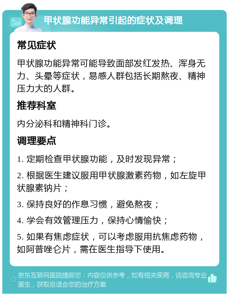 甲状腺功能异常引起的症状及调理 常见症状 甲状腺功能异常可能导致面部发红发热、浑身无力、头晕等症状，易感人群包括长期熬夜、精神压力大的人群。 推荐科室 内分泌科和精神科门诊。 调理要点 1. 定期检查甲状腺功能，及时发现异常； 2. 根据医生建议服用甲状腺激素药物，如左旋甲状腺素钠片； 3. 保持良好的作息习惯，避免熬夜； 4. 学会有效管理压力，保持心情愉快； 5. 如果有焦虑症状，可以考虑服用抗焦虑药物，如阿普唑仑片，需在医生指导下使用。