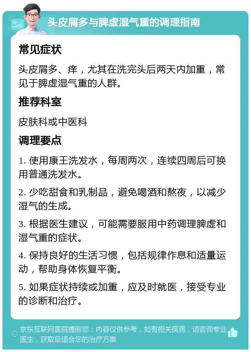 头皮屑多与脾虚湿气重的调理指南 常见症状 头皮屑多、痒，尤其在洗完头后两天内加重，常见于脾虚湿气重的人群。 推荐科室 皮肤科或中医科 调理要点 1. 使用康王洗发水，每周两次，连续四周后可换用普通洗发水。 2. 少吃甜食和乳制品，避免喝酒和熬夜，以减少湿气的生成。 3. 根据医生建议，可能需要服用中药调理脾虚和湿气重的症状。 4. 保持良好的生活习惯，包括规律作息和适量运动，帮助身体恢复平衡。 5. 如果症状持续或加重，应及时就医，接受专业的诊断和治疗。