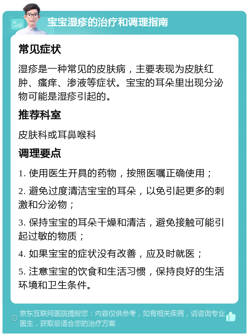 宝宝湿疹的治疗和调理指南 常见症状 湿疹是一种常见的皮肤病，主要表现为皮肤红肿、瘙痒、渗液等症状。宝宝的耳朵里出现分泌物可能是湿疹引起的。 推荐科室 皮肤科或耳鼻喉科 调理要点 1. 使用医生开具的药物，按照医嘱正确使用； 2. 避免过度清洁宝宝的耳朵，以免引起更多的刺激和分泌物； 3. 保持宝宝的耳朵干燥和清洁，避免接触可能引起过敏的物质； 4. 如果宝宝的症状没有改善，应及时就医； 5. 注意宝宝的饮食和生活习惯，保持良好的生活环境和卫生条件。