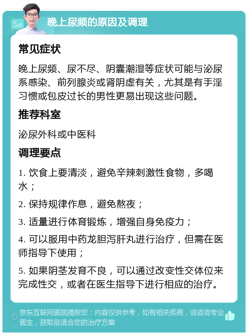 晚上尿频的原因及调理 常见症状 晚上尿频、尿不尽、阴囊潮湿等症状可能与泌尿系感染、前列腺炎或肾阴虚有关，尤其是有手淫习惯或包皮过长的男性更易出现这些问题。 推荐科室 泌尿外科或中医科 调理要点 1. 饮食上要清淡，避免辛辣刺激性食物，多喝水； 2. 保持规律作息，避免熬夜； 3. 适量进行体育锻炼，增强自身免疫力； 4. 可以服用中药龙胆泻肝丸进行治疗，但需在医师指导下使用； 5. 如果阴茎发育不良，可以通过改变性交体位来完成性交，或者在医生指导下进行相应的治疗。