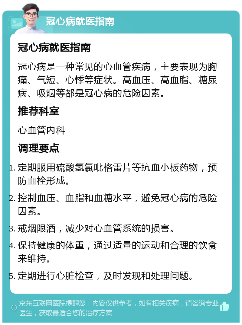 冠心病就医指南 冠心病就医指南 冠心病是一种常见的心血管疾病，主要表现为胸痛、气短、心悸等症状。高血压、高血脂、糖尿病、吸烟等都是冠心病的危险因素。 推荐科室 心血管内科 调理要点 定期服用硫酸氢氯吡格雷片等抗血小板药物，预防血栓形成。 控制血压、血脂和血糖水平，避免冠心病的危险因素。 戒烟限酒，减少对心血管系统的损害。 保持健康的体重，通过适量的运动和合理的饮食来维持。 定期进行心脏检查，及时发现和处理问题。