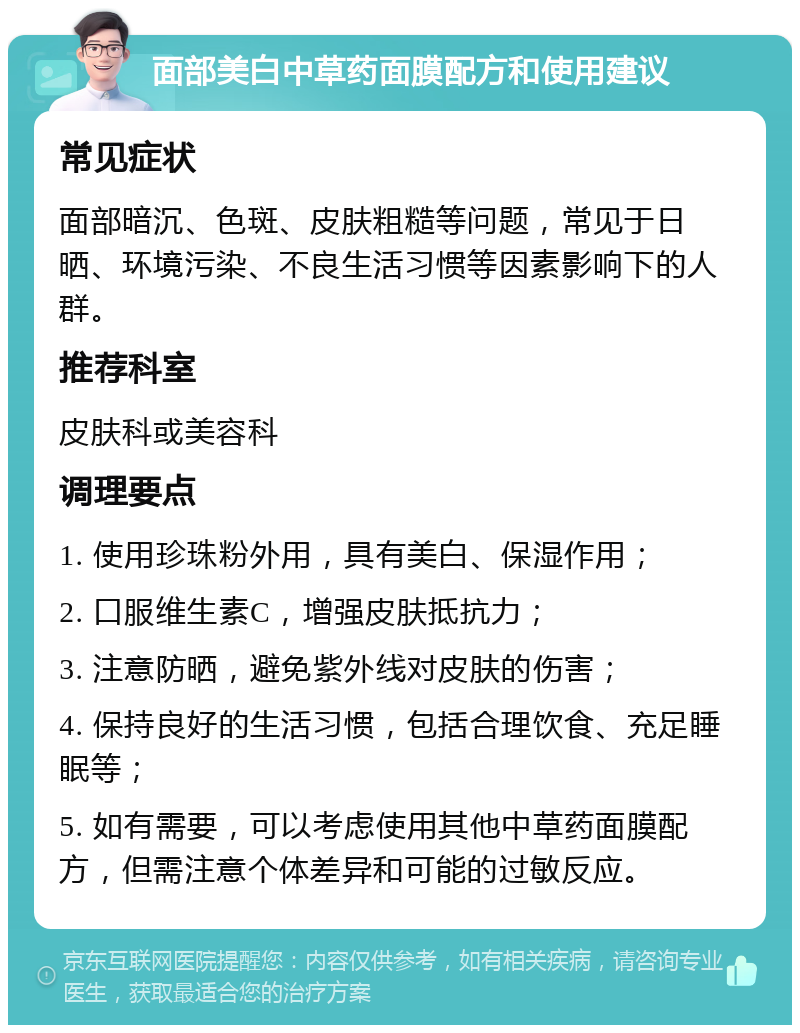 面部美白中草药面膜配方和使用建议 常见症状 面部暗沉、色斑、皮肤粗糙等问题，常见于日晒、环境污染、不良生活习惯等因素影响下的人群。 推荐科室 皮肤科或美容科 调理要点 1. 使用珍珠粉外用，具有美白、保湿作用； 2. 口服维生素C，增强皮肤抵抗力； 3. 注意防晒，避免紫外线对皮肤的伤害； 4. 保持良好的生活习惯，包括合理饮食、充足睡眠等； 5. 如有需要，可以考虑使用其他中草药面膜配方，但需注意个体差异和可能的过敏反应。