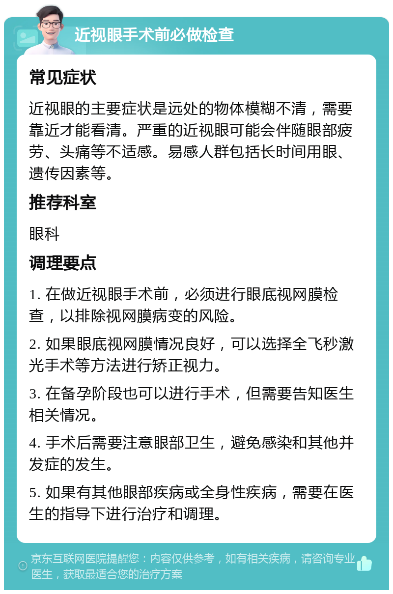 近视眼手术前必做检查 常见症状 近视眼的主要症状是远处的物体模糊不清，需要靠近才能看清。严重的近视眼可能会伴随眼部疲劳、头痛等不适感。易感人群包括长时间用眼、遗传因素等。 推荐科室 眼科 调理要点 1. 在做近视眼手术前，必须进行眼底视网膜检查，以排除视网膜病变的风险。 2. 如果眼底视网膜情况良好，可以选择全飞秒激光手术等方法进行矫正视力。 3. 在备孕阶段也可以进行手术，但需要告知医生相关情况。 4. 手术后需要注意眼部卫生，避免感染和其他并发症的发生。 5. 如果有其他眼部疾病或全身性疾病，需要在医生的指导下进行治疗和调理。