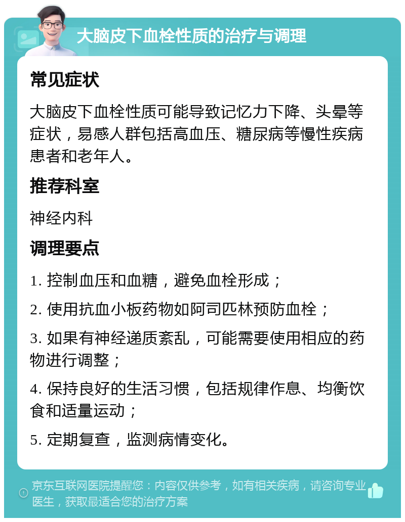 大脑皮下血栓性质的治疗与调理 常见症状 大脑皮下血栓性质可能导致记忆力下降、头晕等症状，易感人群包括高血压、糖尿病等慢性疾病患者和老年人。 推荐科室 神经内科 调理要点 1. 控制血压和血糖，避免血栓形成； 2. 使用抗血小板药物如阿司匹林预防血栓； 3. 如果有神经递质紊乱，可能需要使用相应的药物进行调整； 4. 保持良好的生活习惯，包括规律作息、均衡饮食和适量运动； 5. 定期复查，监测病情变化。