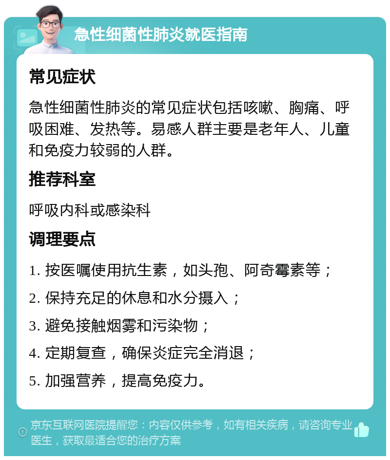 急性细菌性肺炎就医指南 常见症状 急性细菌性肺炎的常见症状包括咳嗽、胸痛、呼吸困难、发热等。易感人群主要是老年人、儿童和免疫力较弱的人群。 推荐科室 呼吸内科或感染科 调理要点 1. 按医嘱使用抗生素，如头孢、阿奇霉素等； 2. 保持充足的休息和水分摄入； 3. 避免接触烟雾和污染物； 4. 定期复查，确保炎症完全消退； 5. 加强营养，提高免疫力。