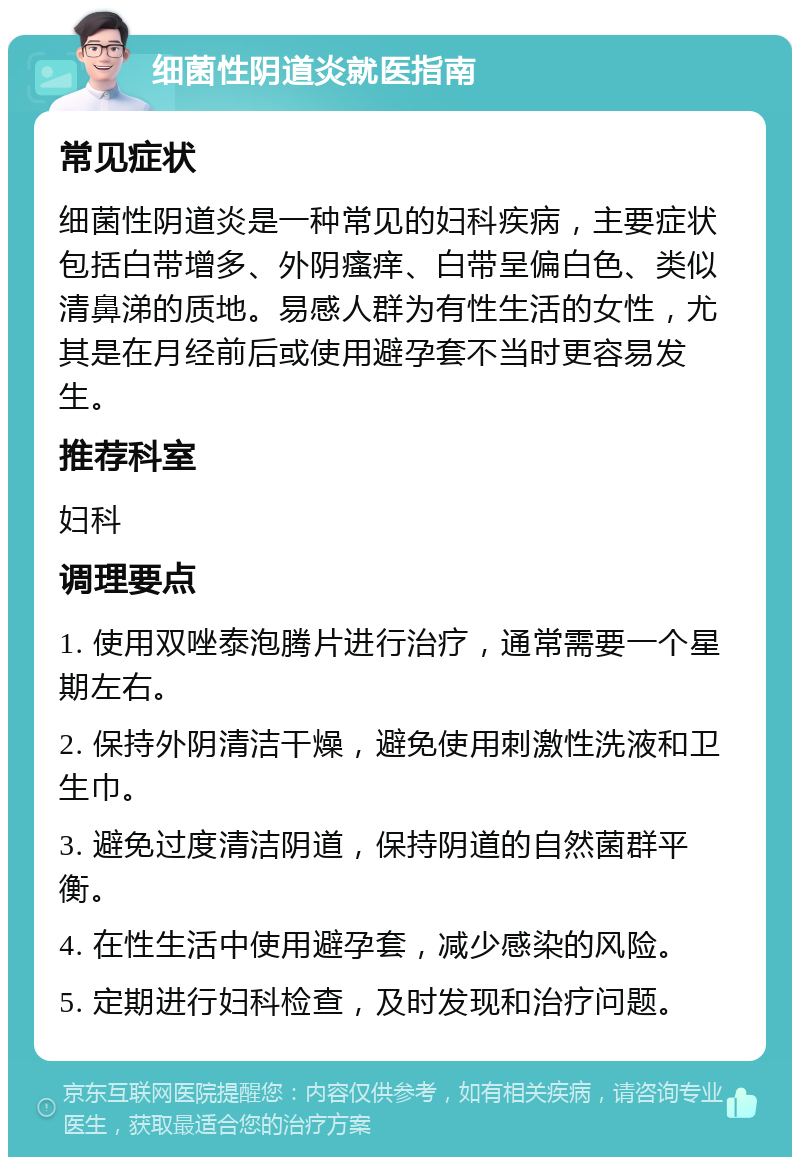 细菌性阴道炎就医指南 常见症状 细菌性阴道炎是一种常见的妇科疾病，主要症状包括白带增多、外阴瘙痒、白带呈偏白色、类似清鼻涕的质地。易感人群为有性生活的女性，尤其是在月经前后或使用避孕套不当时更容易发生。 推荐科室 妇科 调理要点 1. 使用双唑泰泡腾片进行治疗，通常需要一个星期左右。 2. 保持外阴清洁干燥，避免使用刺激性洗液和卫生巾。 3. 避免过度清洁阴道，保持阴道的自然菌群平衡。 4. 在性生活中使用避孕套，减少感染的风险。 5. 定期进行妇科检查，及时发现和治疗问题。