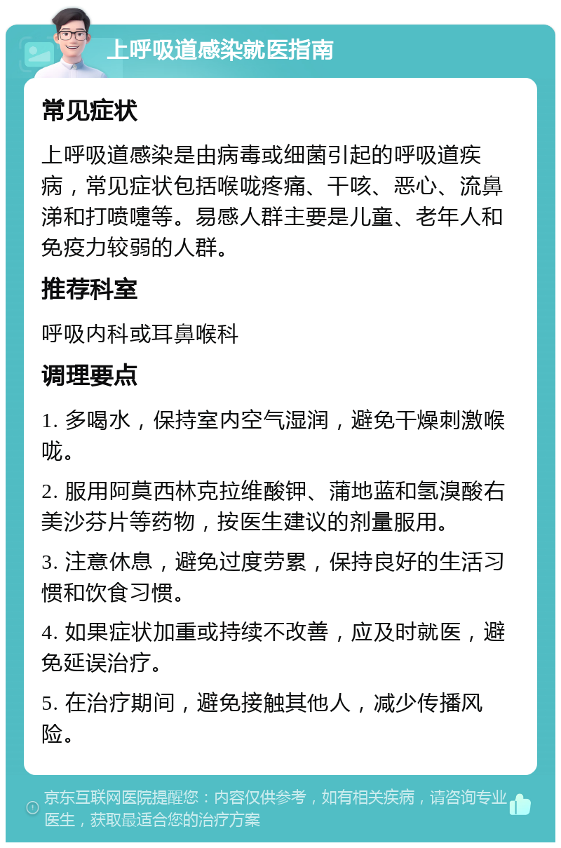 上呼吸道感染就医指南 常见症状 上呼吸道感染是由病毒或细菌引起的呼吸道疾病，常见症状包括喉咙疼痛、干咳、恶心、流鼻涕和打喷嚏等。易感人群主要是儿童、老年人和免疫力较弱的人群。 推荐科室 呼吸内科或耳鼻喉科 调理要点 1. 多喝水，保持室内空气湿润，避免干燥刺激喉咙。 2. 服用阿莫西林克拉维酸钾、蒲地蓝和氢溴酸右美沙芬片等药物，按医生建议的剂量服用。 3. 注意休息，避免过度劳累，保持良好的生活习惯和饮食习惯。 4. 如果症状加重或持续不改善，应及时就医，避免延误治疗。 5. 在治疗期间，避免接触其他人，减少传播风险。