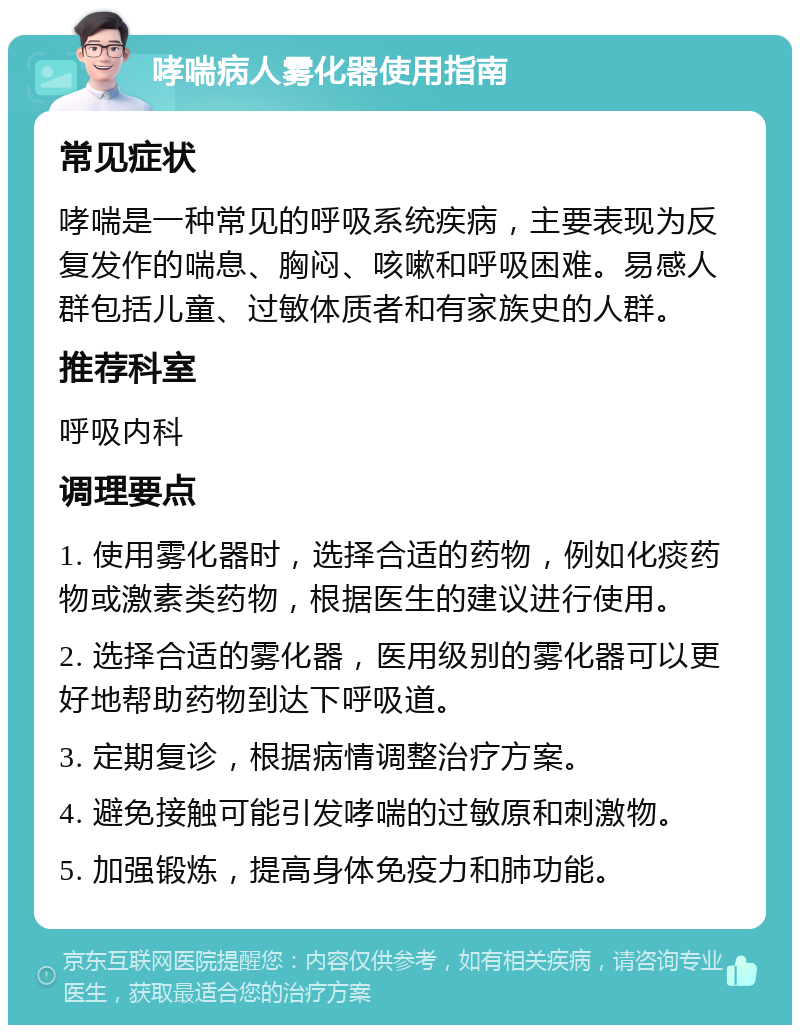 哮喘病人雾化器使用指南 常见症状 哮喘是一种常见的呼吸系统疾病，主要表现为反复发作的喘息、胸闷、咳嗽和呼吸困难。易感人群包括儿童、过敏体质者和有家族史的人群。 推荐科室 呼吸内科 调理要点 1. 使用雾化器时，选择合适的药物，例如化痰药物或激素类药物，根据医生的建议进行使用。 2. 选择合适的雾化器，医用级别的雾化器可以更好地帮助药物到达下呼吸道。 3. 定期复诊，根据病情调整治疗方案。 4. 避免接触可能引发哮喘的过敏原和刺激物。 5. 加强锻炼，提高身体免疫力和肺功能。