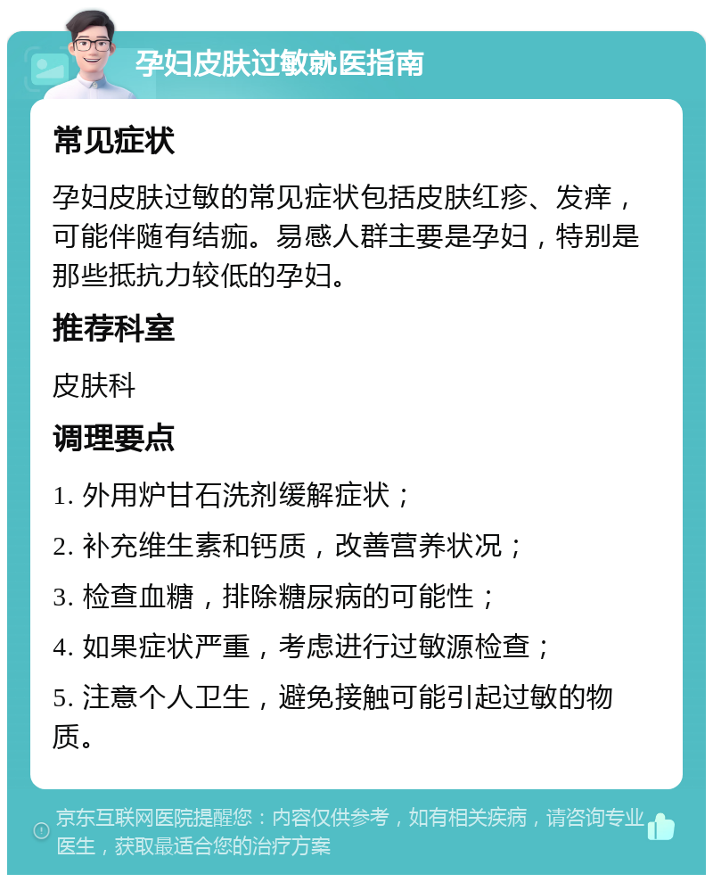 孕妇皮肤过敏就医指南 常见症状 孕妇皮肤过敏的常见症状包括皮肤红疹、发痒，可能伴随有结痂。易感人群主要是孕妇，特别是那些抵抗力较低的孕妇。 推荐科室 皮肤科 调理要点 1. 外用炉甘石洗剂缓解症状； 2. 补充维生素和钙质，改善营养状况； 3. 检查血糖，排除糖尿病的可能性； 4. 如果症状严重，考虑进行过敏源检查； 5. 注意个人卫生，避免接触可能引起过敏的物质。