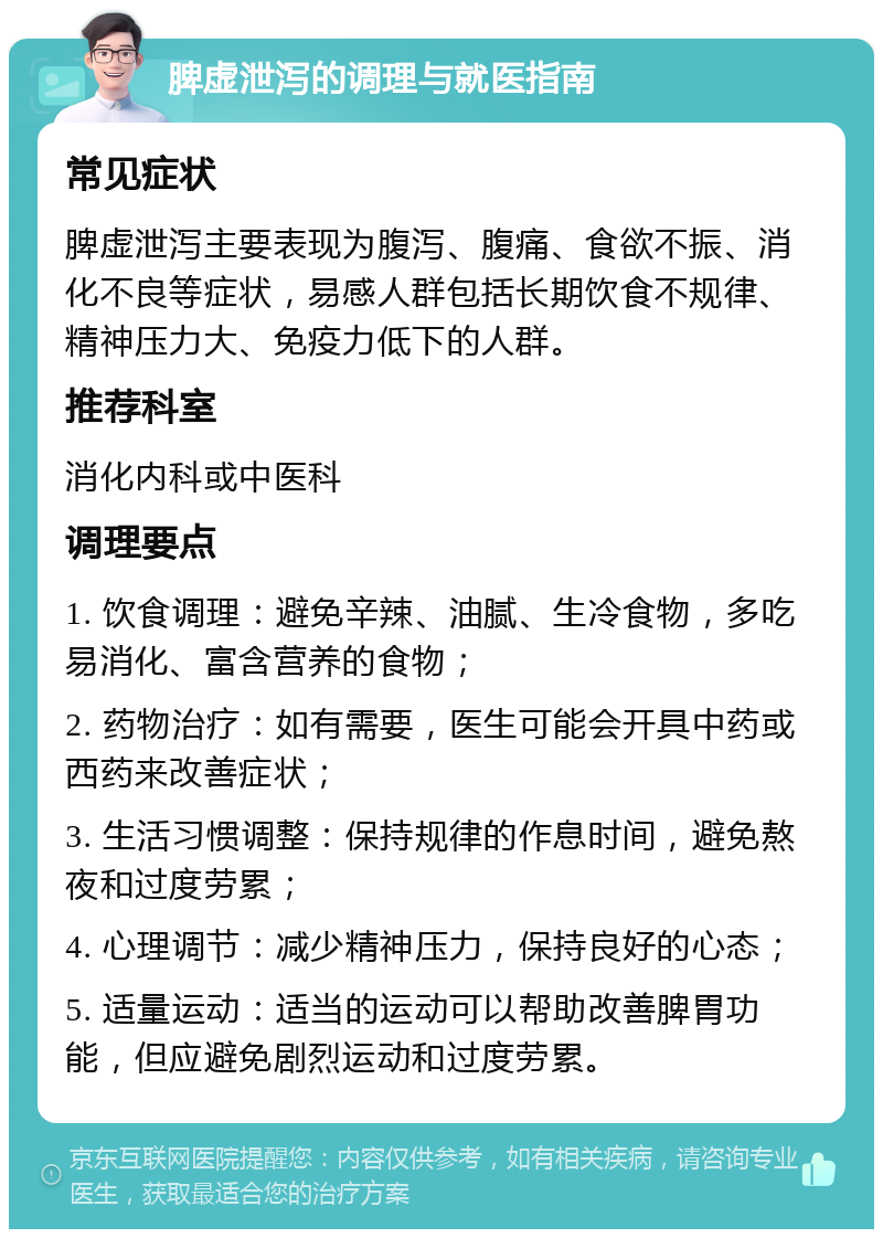 脾虚泄泻的调理与就医指南 常见症状 脾虚泄泻主要表现为腹泻、腹痛、食欲不振、消化不良等症状，易感人群包括长期饮食不规律、精神压力大、免疫力低下的人群。 推荐科室 消化内科或中医科 调理要点 1. 饮食调理：避免辛辣、油腻、生冷食物，多吃易消化、富含营养的食物； 2. 药物治疗：如有需要，医生可能会开具中药或西药来改善症状； 3. 生活习惯调整：保持规律的作息时间，避免熬夜和过度劳累； 4. 心理调节：减少精神压力，保持良好的心态； 5. 适量运动：适当的运动可以帮助改善脾胃功能，但应避免剧烈运动和过度劳累。