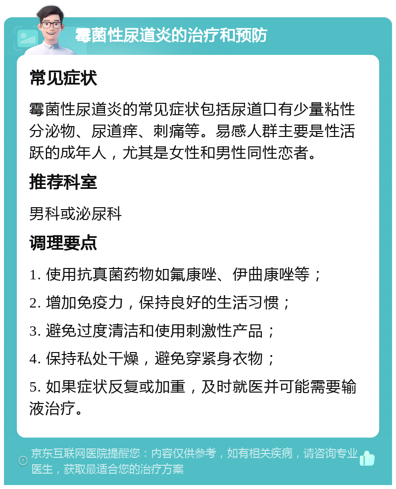 霉菌性尿道炎的治疗和预防 常见症状 霉菌性尿道炎的常见症状包括尿道口有少量粘性分泌物、尿道痒、刺痛等。易感人群主要是性活跃的成年人，尤其是女性和男性同性恋者。 推荐科室 男科或泌尿科 调理要点 1. 使用抗真菌药物如氟康唑、伊曲康唑等； 2. 增加免疫力，保持良好的生活习惯； 3. 避免过度清洁和使用刺激性产品； 4. 保持私处干燥，避免穿紧身衣物； 5. 如果症状反复或加重，及时就医并可能需要输液治疗。