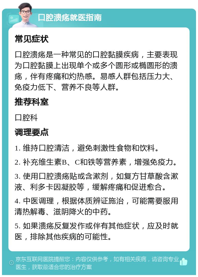 口腔溃疡就医指南 常见症状 口腔溃疡是一种常见的口腔黏膜疾病，主要表现为口腔黏膜上出现单个或多个圆形或椭圆形的溃疡，伴有疼痛和灼热感。易感人群包括压力大、免疫力低下、营养不良等人群。 推荐科室 口腔科 调理要点 1. 维持口腔清洁，避免刺激性食物和饮料。 2. 补充维生素B、C和铁等营养素，增强免疫力。 3. 使用口腔溃疡贴或含漱剂，如复方甘草酸含漱液、利多卡因凝胶等，缓解疼痛和促进愈合。 4. 中医调理，根据体质辨证施治，可能需要服用清热解毒、滋阴降火的中药。 5. 如果溃疡反复发作或伴有其他症状，应及时就医，排除其他疾病的可能性。