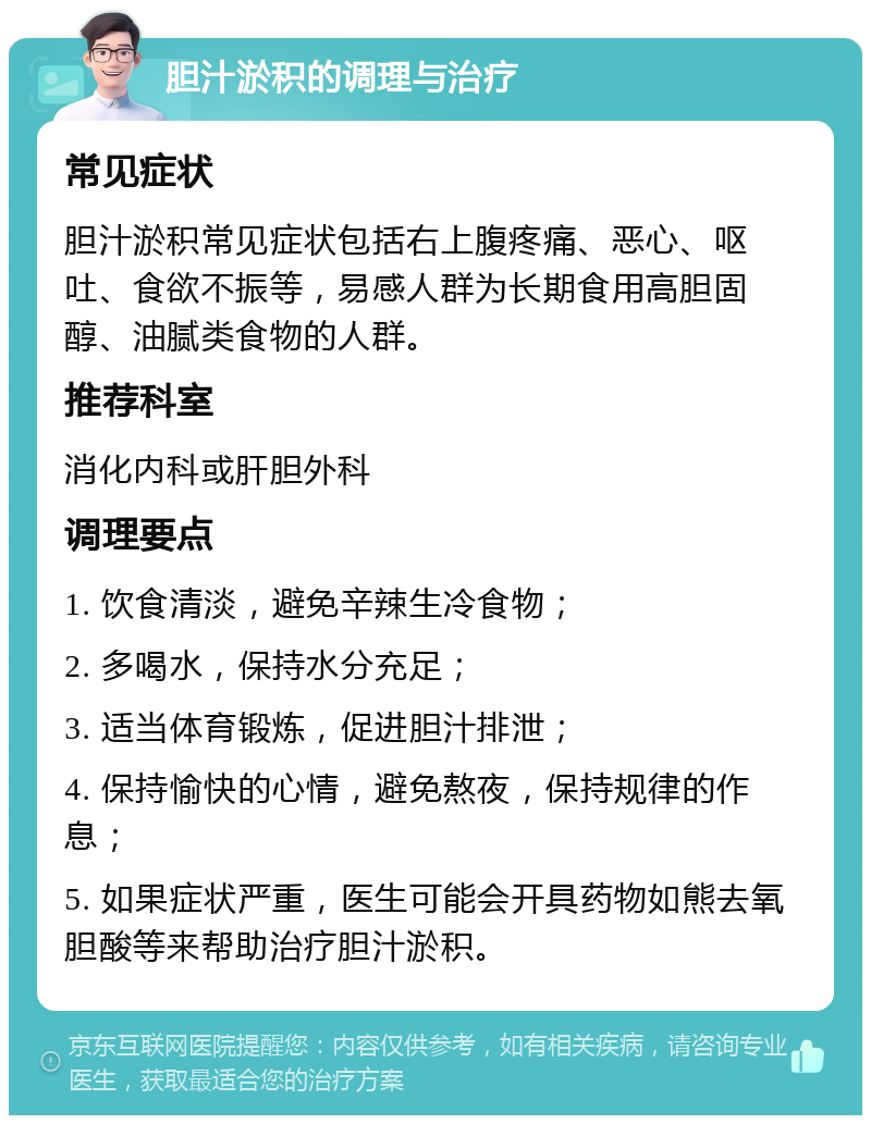 胆汁淤积的调理与治疗 常见症状 胆汁淤积常见症状包括右上腹疼痛、恶心、呕吐、食欲不振等，易感人群为长期食用高胆固醇、油腻类食物的人群。 推荐科室 消化内科或肝胆外科 调理要点 1. 饮食清淡，避免辛辣生冷食物； 2. 多喝水，保持水分充足； 3. 适当体育锻炼，促进胆汁排泄； 4. 保持愉快的心情，避免熬夜，保持规律的作息； 5. 如果症状严重，医生可能会开具药物如熊去氧胆酸等来帮助治疗胆汁淤积。