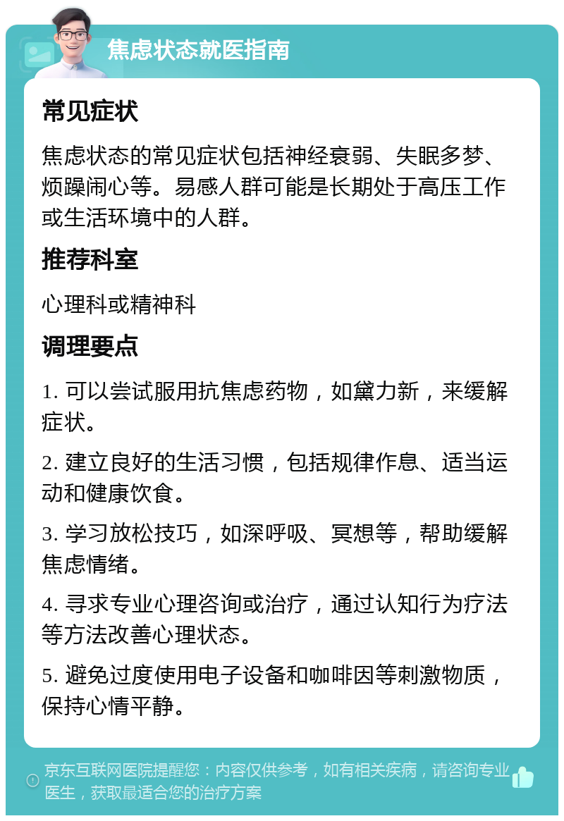 焦虑状态就医指南 常见症状 焦虑状态的常见症状包括神经衰弱、失眠多梦、烦躁闹心等。易感人群可能是长期处于高压工作或生活环境中的人群。 推荐科室 心理科或精神科 调理要点 1. 可以尝试服用抗焦虑药物，如黛力新，来缓解症状。 2. 建立良好的生活习惯，包括规律作息、适当运动和健康饮食。 3. 学习放松技巧，如深呼吸、冥想等，帮助缓解焦虑情绪。 4. 寻求专业心理咨询或治疗，通过认知行为疗法等方法改善心理状态。 5. 避免过度使用电子设备和咖啡因等刺激物质，保持心情平静。