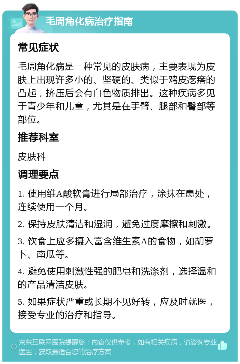 毛周角化病治疗指南 常见症状 毛周角化病是一种常见的皮肤病，主要表现为皮肤上出现许多小的、坚硬的、类似于鸡皮疙瘩的凸起，挤压后会有白色物质排出。这种疾病多见于青少年和儿童，尤其是在手臂、腿部和臀部等部位。 推荐科室 皮肤科 调理要点 1. 使用维A酸软膏进行局部治疗，涂抹在患处，连续使用一个月。 2. 保持皮肤清洁和湿润，避免过度摩擦和刺激。 3. 饮食上应多摄入富含维生素A的食物，如胡萝卜、南瓜等。 4. 避免使用刺激性强的肥皂和洗涤剂，选择温和的产品清洁皮肤。 5. 如果症状严重或长期不见好转，应及时就医，接受专业的治疗和指导。