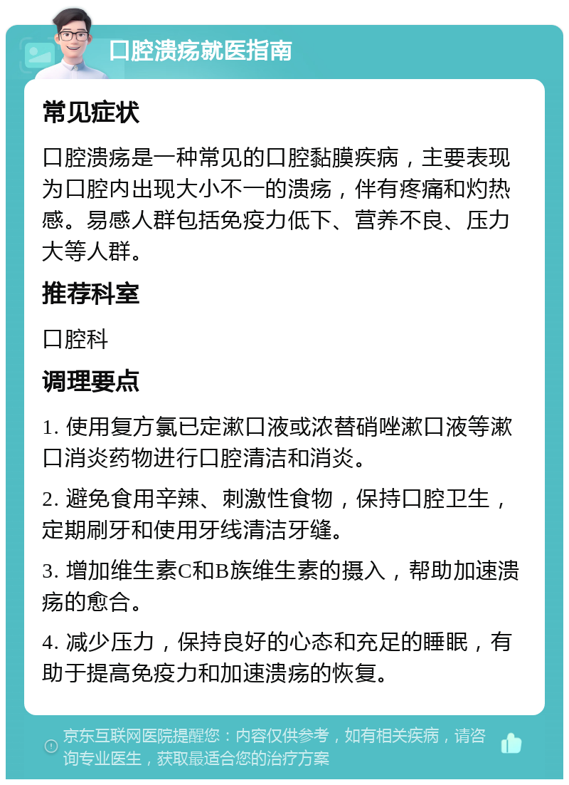 口腔溃疡就医指南 常见症状 口腔溃疡是一种常见的口腔黏膜疾病，主要表现为口腔内出现大小不一的溃疡，伴有疼痛和灼热感。易感人群包括免疫力低下、营养不良、压力大等人群。 推荐科室 口腔科 调理要点 1. 使用复方氯已定漱口液或浓替硝唑漱口液等漱口消炎药物进行口腔清洁和消炎。 2. 避免食用辛辣、刺激性食物，保持口腔卫生，定期刷牙和使用牙线清洁牙缝。 3. 增加维生素C和B族维生素的摄入，帮助加速溃疡的愈合。 4. 减少压力，保持良好的心态和充足的睡眠，有助于提高免疫力和加速溃疡的恢复。