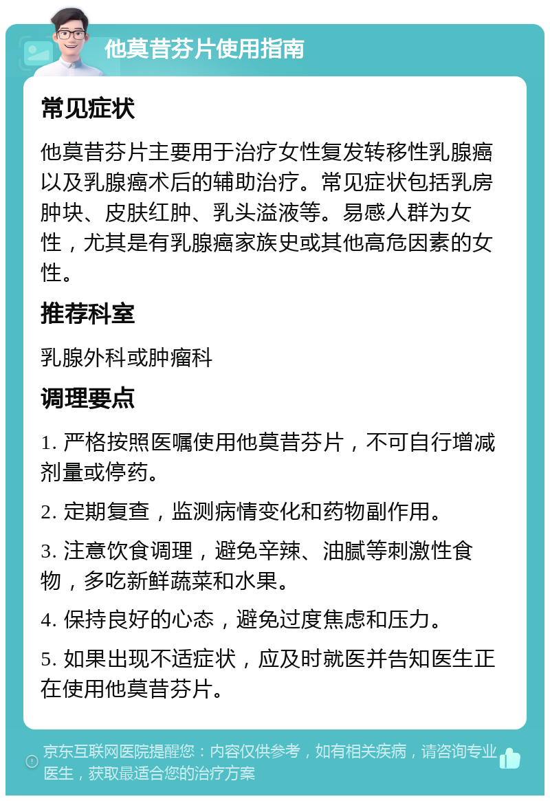 他莫昔芬片使用指南 常见症状 他莫昔芬片主要用于治疗女性复发转移性乳腺癌以及乳腺癌术后的辅助治疗。常见症状包括乳房肿块、皮肤红肿、乳头溢液等。易感人群为女性，尤其是有乳腺癌家族史或其他高危因素的女性。 推荐科室 乳腺外科或肿瘤科 调理要点 1. 严格按照医嘱使用他莫昔芬片，不可自行增减剂量或停药。 2. 定期复查，监测病情变化和药物副作用。 3. 注意饮食调理，避免辛辣、油腻等刺激性食物，多吃新鲜蔬菜和水果。 4. 保持良好的心态，避免过度焦虑和压力。 5. 如果出现不适症状，应及时就医并告知医生正在使用他莫昔芬片。