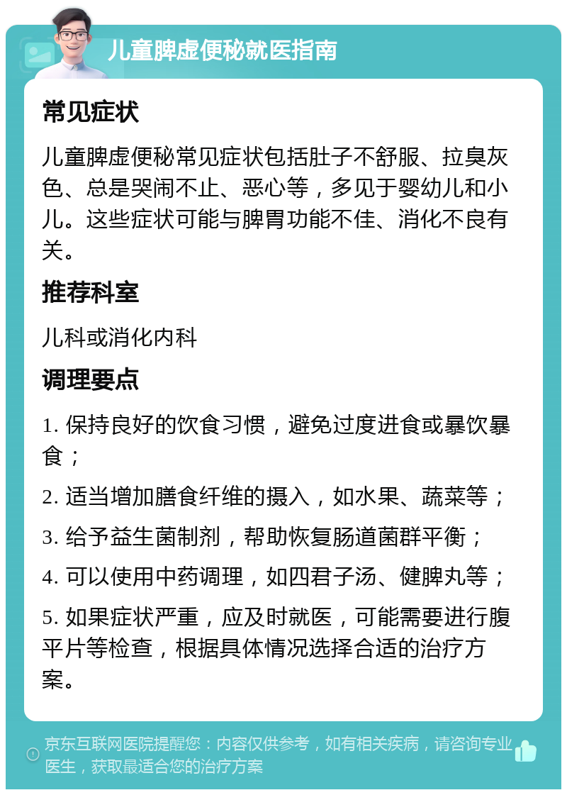 儿童脾虚便秘就医指南 常见症状 儿童脾虚便秘常见症状包括肚子不舒服、拉臭灰色、总是哭闹不止、恶心等，多见于婴幼儿和小儿。这些症状可能与脾胃功能不佳、消化不良有关。 推荐科室 儿科或消化内科 调理要点 1. 保持良好的饮食习惯，避免过度进食或暴饮暴食； 2. 适当增加膳食纤维的摄入，如水果、蔬菜等； 3. 给予益生菌制剂，帮助恢复肠道菌群平衡； 4. 可以使用中药调理，如四君子汤、健脾丸等； 5. 如果症状严重，应及时就医，可能需要进行腹平片等检查，根据具体情况选择合适的治疗方案。