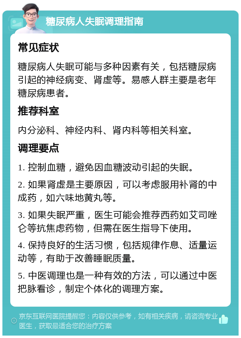 糖尿病人失眠调理指南 常见症状 糖尿病人失眠可能与多种因素有关，包括糖尿病引起的神经病变、肾虚等。易感人群主要是老年糖尿病患者。 推荐科室 内分泌科、神经内科、肾内科等相关科室。 调理要点 1. 控制血糖，避免因血糖波动引起的失眠。 2. 如果肾虚是主要原因，可以考虑服用补肾的中成药，如六味地黄丸等。 3. 如果失眠严重，医生可能会推荐西药如艾司唑仑等抗焦虑药物，但需在医生指导下使用。 4. 保持良好的生活习惯，包括规律作息、适量运动等，有助于改善睡眠质量。 5. 中医调理也是一种有效的方法，可以通过中医把脉看诊，制定个体化的调理方案。