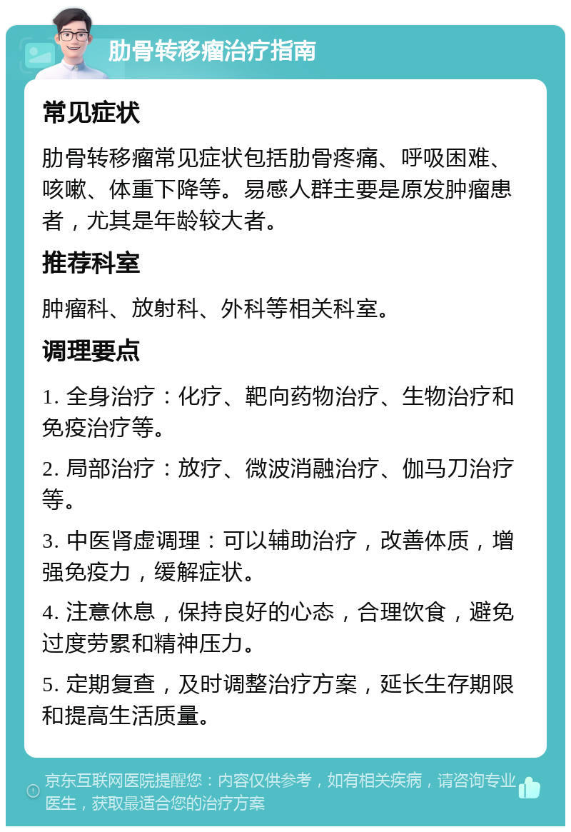 肋骨转移瘤治疗指南 常见症状 肋骨转移瘤常见症状包括肋骨疼痛、呼吸困难、咳嗽、体重下降等。易感人群主要是原发肿瘤患者，尤其是年龄较大者。 推荐科室 肿瘤科、放射科、外科等相关科室。 调理要点 1. 全身治疗：化疗、靶向药物治疗、生物治疗和免疫治疗等。 2. 局部治疗：放疗、微波消融治疗、伽马刀治疗等。 3. 中医肾虚调理：可以辅助治疗，改善体质，增强免疫力，缓解症状。 4. 注意休息，保持良好的心态，合理饮食，避免过度劳累和精神压力。 5. 定期复查，及时调整治疗方案，延长生存期限和提高生活质量。