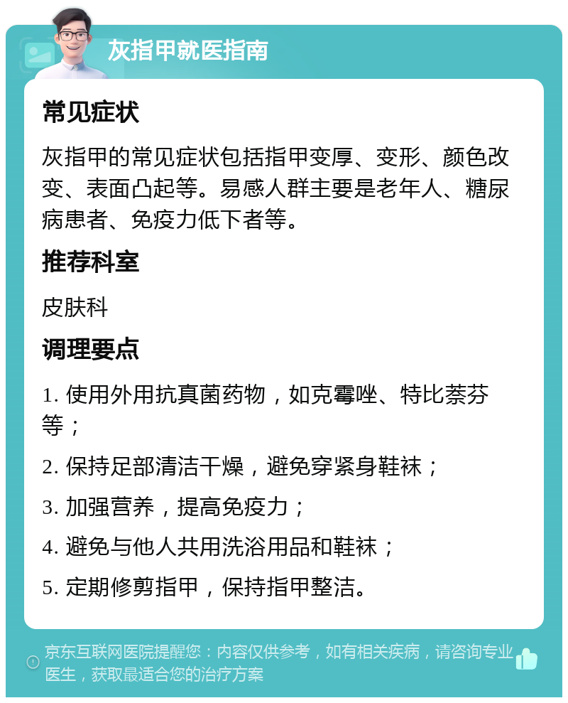 灰指甲就医指南 常见症状 灰指甲的常见症状包括指甲变厚、变形、颜色改变、表面凸起等。易感人群主要是老年人、糖尿病患者、免疫力低下者等。 推荐科室 皮肤科 调理要点 1. 使用外用抗真菌药物，如克霉唑、特比萘芬等； 2. 保持足部清洁干燥，避免穿紧身鞋袜； 3. 加强营养，提高免疫力； 4. 避免与他人共用洗浴用品和鞋袜； 5. 定期修剪指甲，保持指甲整洁。