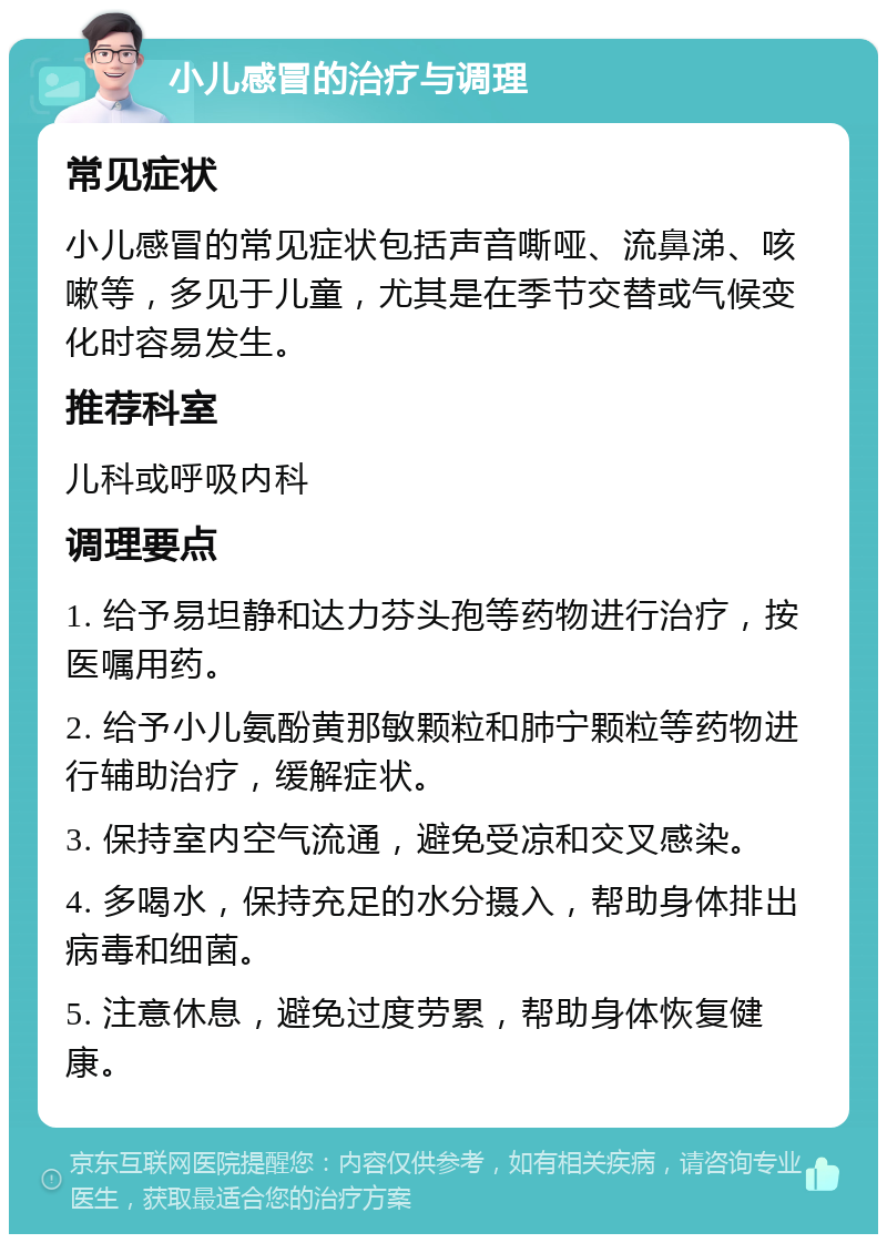 小儿感冒的治疗与调理 常见症状 小儿感冒的常见症状包括声音嘶哑、流鼻涕、咳嗽等，多见于儿童，尤其是在季节交替或气候变化时容易发生。 推荐科室 儿科或呼吸内科 调理要点 1. 给予易坦静和达力芬头孢等药物进行治疗，按医嘱用药。 2. 给予小儿氨酚黄那敏颗粒和肺宁颗粒等药物进行辅助治疗，缓解症状。 3. 保持室内空气流通，避免受凉和交叉感染。 4. 多喝水，保持充足的水分摄入，帮助身体排出病毒和细菌。 5. 注意休息，避免过度劳累，帮助身体恢复健康。