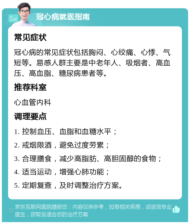 冠心病就医指南 常见症状 冠心病的常见症状包括胸闷、心绞痛、心悸、气短等。易感人群主要是中老年人、吸烟者、高血压、高血脂、糖尿病患者等。 推荐科室 心血管内科 调理要点 1. 控制血压、血脂和血糖水平； 2. 戒烟限酒，避免过度劳累； 3. 合理膳食，减少高脂肪、高胆固醇的食物； 4. 适当运动，增强心肺功能； 5. 定期复查，及时调整治疗方案。