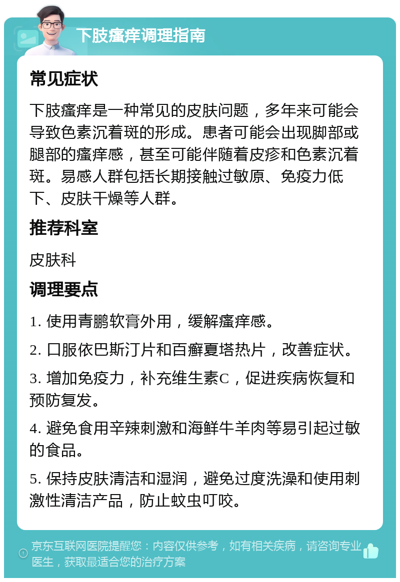 下肢瘙痒调理指南 常见症状 下肢瘙痒是一种常见的皮肤问题，多年来可能会导致色素沉着斑的形成。患者可能会出现脚部或腿部的瘙痒感，甚至可能伴随着皮疹和色素沉着斑。易感人群包括长期接触过敏原、免疫力低下、皮肤干燥等人群。 推荐科室 皮肤科 调理要点 1. 使用青鹏软膏外用，缓解瘙痒感。 2. 口服依巴斯汀片和百癣夏塔热片，改善症状。 3. 增加免疫力，补充维生素C，促进疾病恢复和预防复发。 4. 避免食用辛辣刺激和海鲜牛羊肉等易引起过敏的食品。 5. 保持皮肤清洁和湿润，避免过度洗澡和使用刺激性清洁产品，防止蚊虫叮咬。