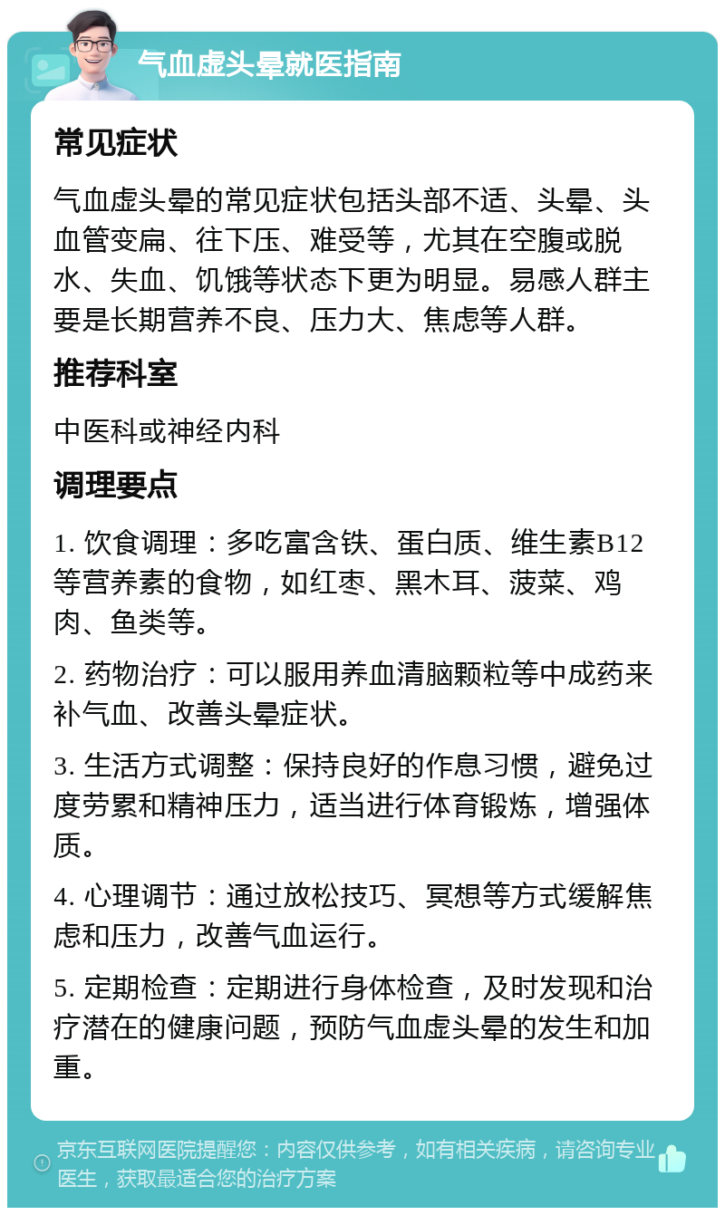 气血虚头晕就医指南 常见症状 气血虚头晕的常见症状包括头部不适、头晕、头血管变扁、往下压、难受等，尤其在空腹或脱水、失血、饥饿等状态下更为明显。易感人群主要是长期营养不良、压力大、焦虑等人群。 推荐科室 中医科或神经内科 调理要点 1. 饮食调理：多吃富含铁、蛋白质、维生素B12等营养素的食物，如红枣、黑木耳、菠菜、鸡肉、鱼类等。 2. 药物治疗：可以服用养血清脑颗粒等中成药来补气血、改善头晕症状。 3. 生活方式调整：保持良好的作息习惯，避免过度劳累和精神压力，适当进行体育锻炼，增强体质。 4. 心理调节：通过放松技巧、冥想等方式缓解焦虑和压力，改善气血运行。 5. 定期检查：定期进行身体检查，及时发现和治疗潜在的健康问题，预防气血虚头晕的发生和加重。