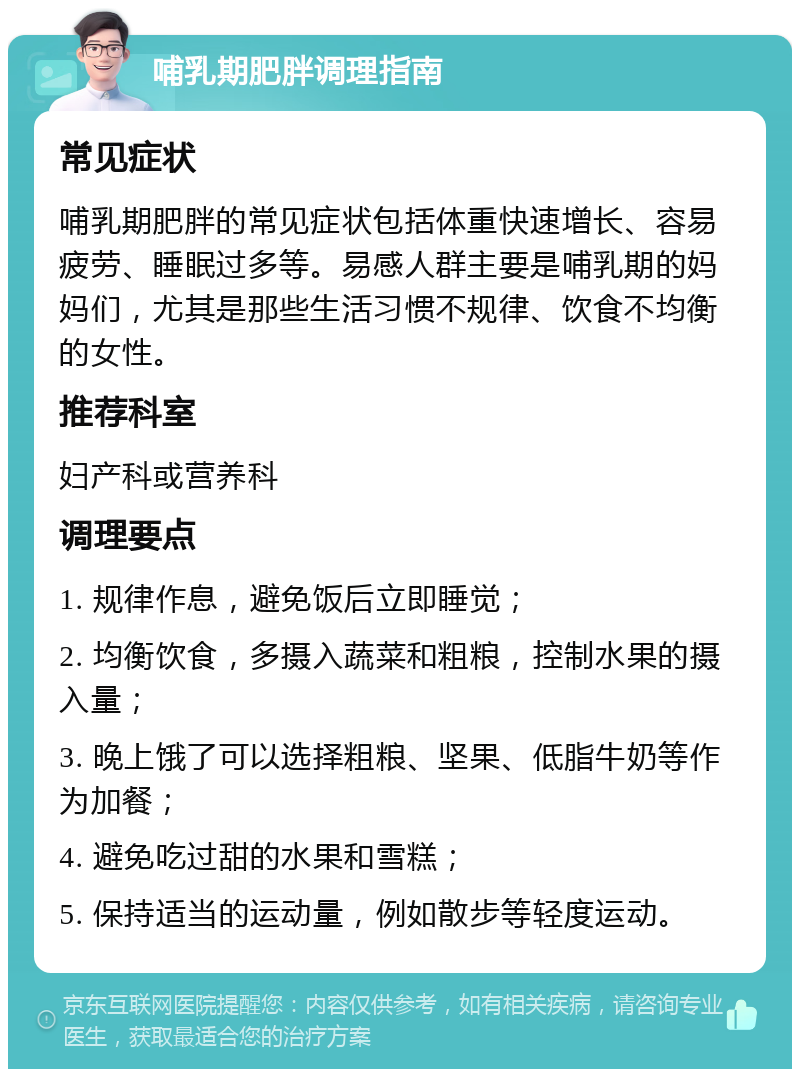 哺乳期肥胖调理指南 常见症状 哺乳期肥胖的常见症状包括体重快速增长、容易疲劳、睡眠过多等。易感人群主要是哺乳期的妈妈们，尤其是那些生活习惯不规律、饮食不均衡的女性。 推荐科室 妇产科或营养科 调理要点 1. 规律作息，避免饭后立即睡觉； 2. 均衡饮食，多摄入蔬菜和粗粮，控制水果的摄入量； 3. 晚上饿了可以选择粗粮、坚果、低脂牛奶等作为加餐； 4. 避免吃过甜的水果和雪糕； 5. 保持适当的运动量，例如散步等轻度运动。