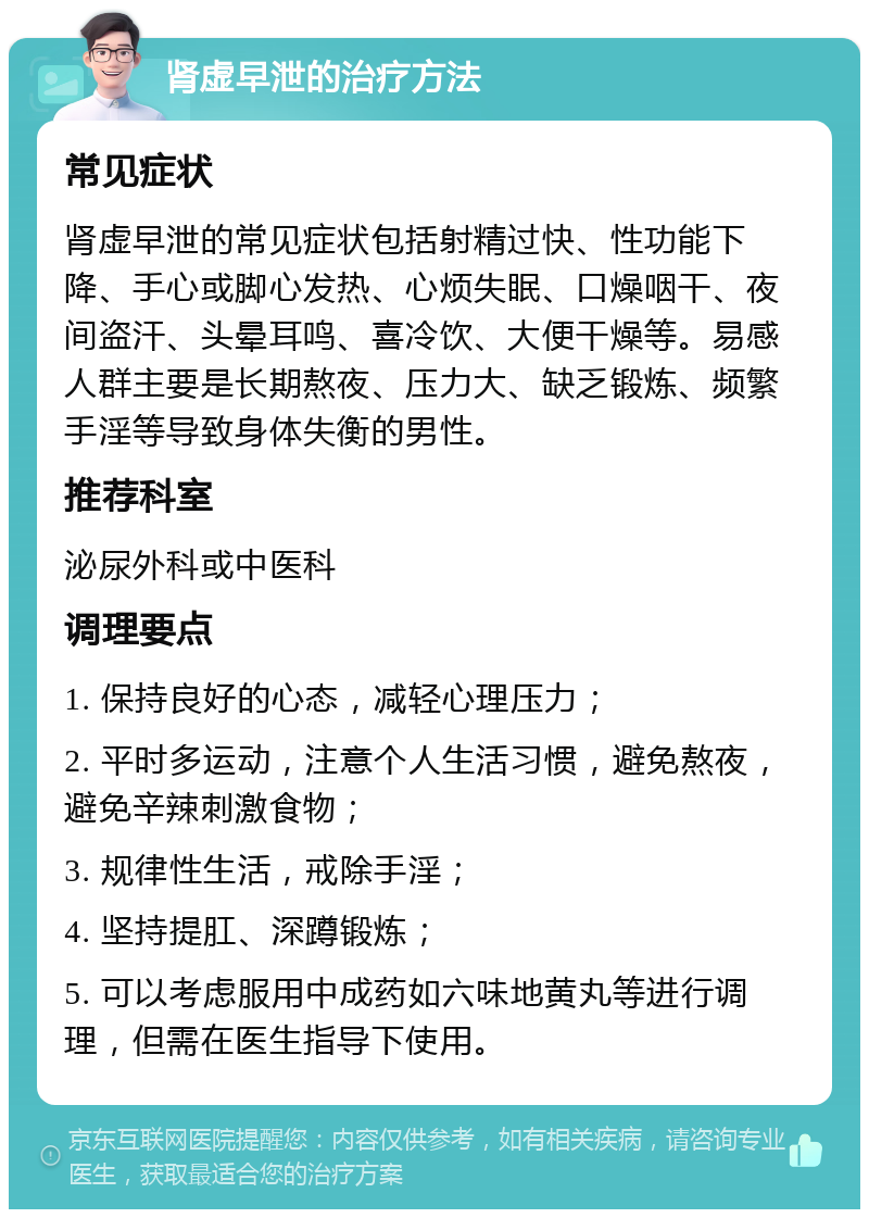 肾虚早泄的治疗方法 常见症状 肾虚早泄的常见症状包括射精过快、性功能下降、手心或脚心发热、心烦失眠、口燥咽干、夜间盗汗、头晕耳鸣、喜冷饮、大便干燥等。易感人群主要是长期熬夜、压力大、缺乏锻炼、频繁手淫等导致身体失衡的男性。 推荐科室 泌尿外科或中医科 调理要点 1. 保持良好的心态，减轻心理压力； 2. 平时多运动，注意个人生活习惯，避免熬夜，避免辛辣刺激食物； 3. 规律性生活，戒除手淫； 4. 坚持提肛、深蹲锻炼； 5. 可以考虑服用中成药如六味地黄丸等进行调理，但需在医生指导下使用。