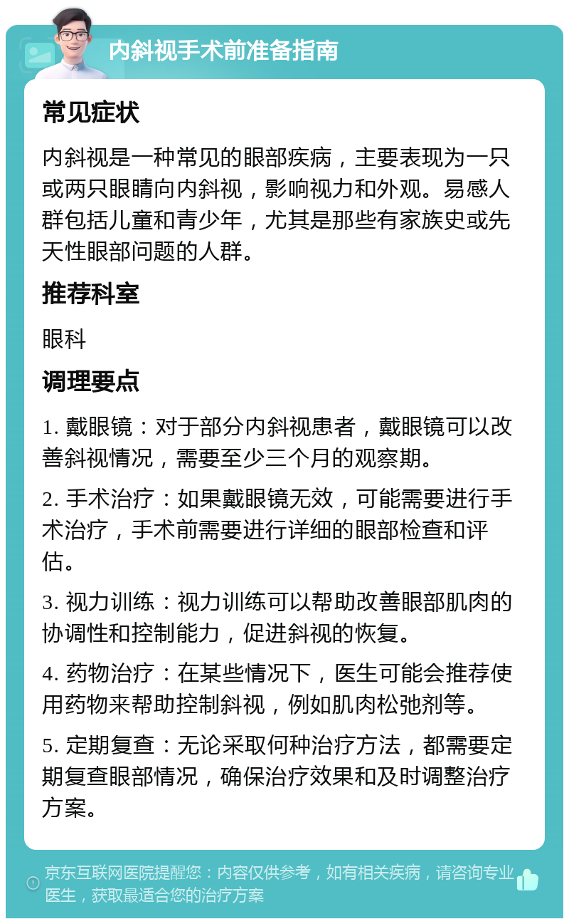 内斜视手术前准备指南 常见症状 内斜视是一种常见的眼部疾病，主要表现为一只或两只眼睛向内斜视，影响视力和外观。易感人群包括儿童和青少年，尤其是那些有家族史或先天性眼部问题的人群。 推荐科室 眼科 调理要点 1. 戴眼镜：对于部分内斜视患者，戴眼镜可以改善斜视情况，需要至少三个月的观察期。 2. 手术治疗：如果戴眼镜无效，可能需要进行手术治疗，手术前需要进行详细的眼部检查和评估。 3. 视力训练：视力训练可以帮助改善眼部肌肉的协调性和控制能力，促进斜视的恢复。 4. 药物治疗：在某些情况下，医生可能会推荐使用药物来帮助控制斜视，例如肌肉松弛剂等。 5. 定期复查：无论采取何种治疗方法，都需要定期复查眼部情况，确保治疗效果和及时调整治疗方案。