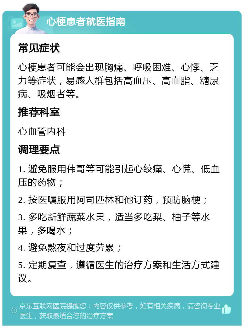 心梗患者就医指南 常见症状 心梗患者可能会出现胸痛、呼吸困难、心悸、乏力等症状，易感人群包括高血压、高血脂、糖尿病、吸烟者等。 推荐科室 心血管内科 调理要点 1. 避免服用伟哥等可能引起心绞痛、心慌、低血压的药物； 2. 按医嘱服用阿司匹林和他订药，预防脑梗； 3. 多吃新鲜蔬菜水果，适当多吃梨、柚子等水果，多喝水； 4. 避免熬夜和过度劳累； 5. 定期复查，遵循医生的治疗方案和生活方式建议。