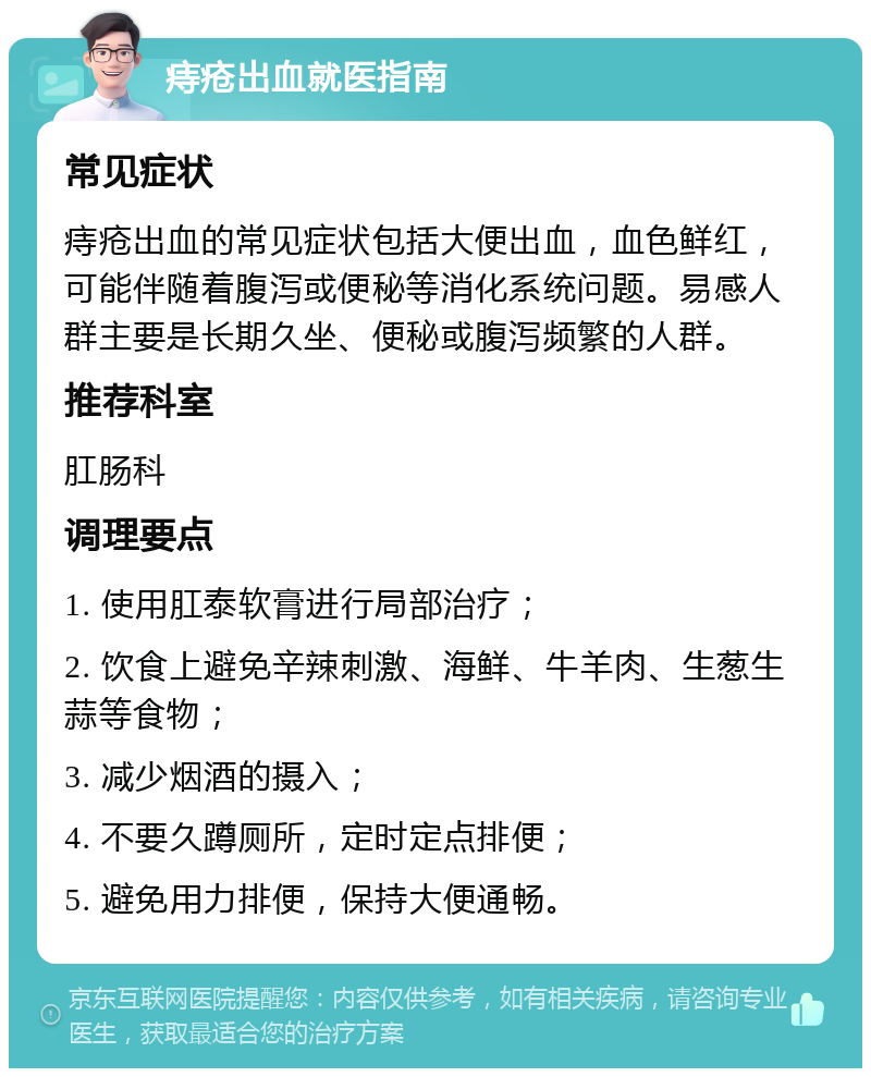 痔疮出血就医指南 常见症状 痔疮出血的常见症状包括大便出血，血色鲜红，可能伴随着腹泻或便秘等消化系统问题。易感人群主要是长期久坐、便秘或腹泻频繁的人群。 推荐科室 肛肠科 调理要点 1. 使用肛泰软膏进行局部治疗； 2. 饮食上避免辛辣刺激、海鲜、牛羊肉、生葱生蒜等食物； 3. 减少烟酒的摄入； 4. 不要久蹲厕所，定时定点排便； 5. 避免用力排便，保持大便通畅。