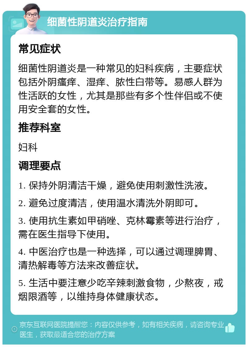 细菌性阴道炎治疗指南 常见症状 细菌性阴道炎是一种常见的妇科疾病，主要症状包括外阴瘙痒、湿痒、脓性白带等。易感人群为性活跃的女性，尤其是那些有多个性伴侣或不使用安全套的女性。 推荐科室 妇科 调理要点 1. 保持外阴清洁干燥，避免使用刺激性洗液。 2. 避免过度清洁，使用温水清洗外阴即可。 3. 使用抗生素如甲硝唑、克林霉素等进行治疗，需在医生指导下使用。 4. 中医治疗也是一种选择，可以通过调理脾胃、清热解毒等方法来改善症状。 5. 生活中要注意少吃辛辣刺激食物，少熬夜，戒烟限酒等，以维持身体健康状态。