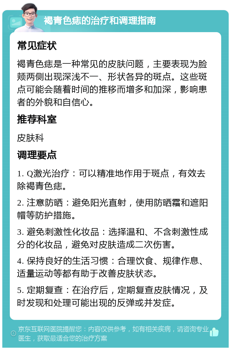 褐青色痣的治疗和调理指南 常见症状 褐青色痣是一种常见的皮肤问题，主要表现为脸颊两侧出现深浅不一、形状各异的斑点。这些斑点可能会随着时间的推移而增多和加深，影响患者的外貌和自信心。 推荐科室 皮肤科 调理要点 1. Q激光治疗：可以精准地作用于斑点，有效去除褐青色痣。 2. 注意防晒：避免阳光直射，使用防晒霜和遮阳帽等防护措施。 3. 避免刺激性化妆品：选择温和、不含刺激性成分的化妆品，避免对皮肤造成二次伤害。 4. 保持良好的生活习惯：合理饮食、规律作息、适量运动等都有助于改善皮肤状态。 5. 定期复查：在治疗后，定期复查皮肤情况，及时发现和处理可能出现的反弹或并发症。