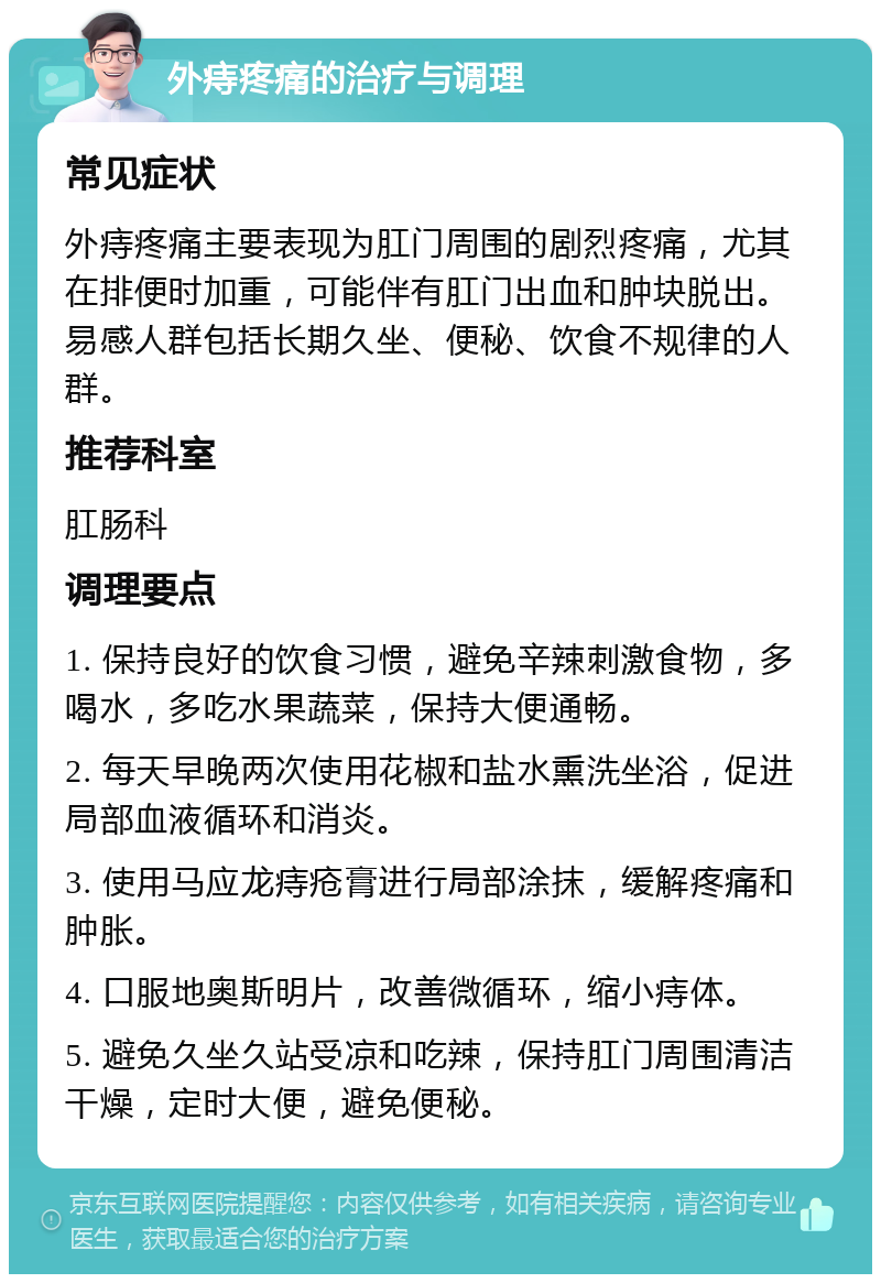 外痔疼痛的治疗与调理 常见症状 外痔疼痛主要表现为肛门周围的剧烈疼痛，尤其在排便时加重，可能伴有肛门出血和肿块脱出。易感人群包括长期久坐、便秘、饮食不规律的人群。 推荐科室 肛肠科 调理要点 1. 保持良好的饮食习惯，避免辛辣刺激食物，多喝水，多吃水果蔬菜，保持大便通畅。 2. 每天早晚两次使用花椒和盐水熏洗坐浴，促进局部血液循环和消炎。 3. 使用马应龙痔疮膏进行局部涂抹，缓解疼痛和肿胀。 4. 口服地奥斯明片，改善微循环，缩小痔体。 5. 避免久坐久站受凉和吃辣，保持肛门周围清洁干燥，定时大便，避免便秘。