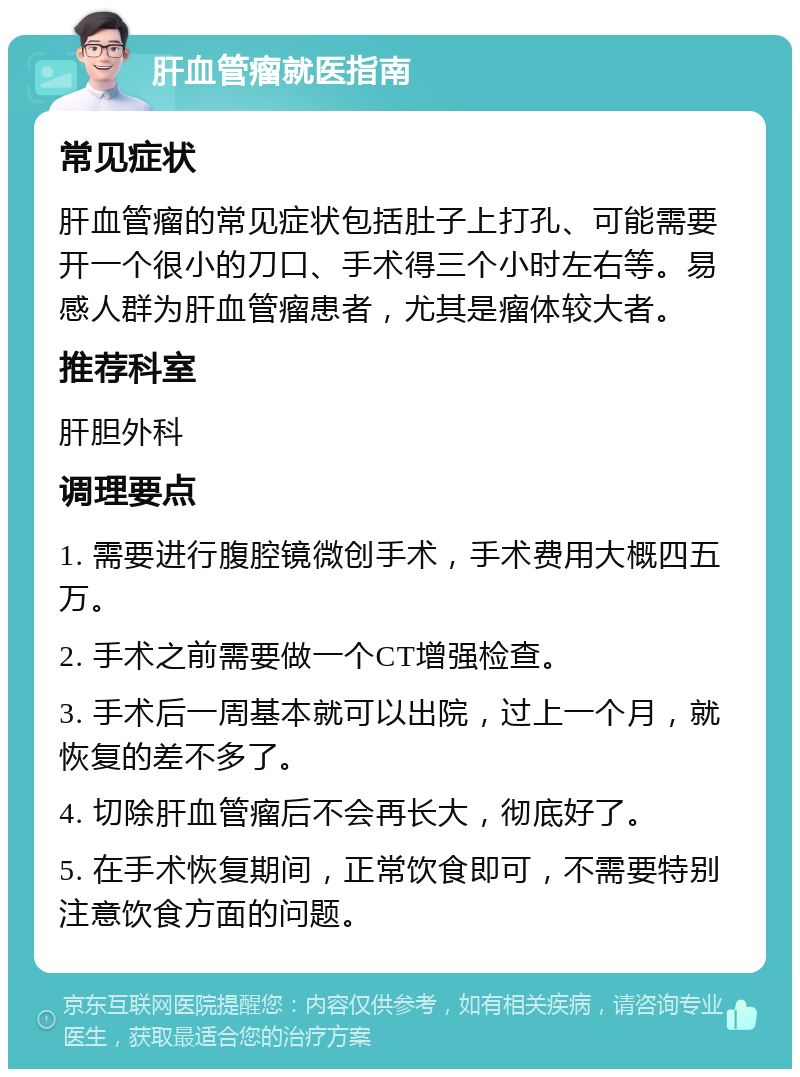 肝血管瘤就医指南 常见症状 肝血管瘤的常见症状包括肚子上打孔、可能需要开一个很小的刀口、手术得三个小时左右等。易感人群为肝血管瘤患者，尤其是瘤体较大者。 推荐科室 肝胆外科 调理要点 1. 需要进行腹腔镜微创手术，手术费用大概四五万。 2. 手术之前需要做一个CT增强检查。 3. 手术后一周基本就可以出院，过上一个月，就恢复的差不多了。 4. 切除肝血管瘤后不会再长大，彻底好了。 5. 在手术恢复期间，正常饮食即可，不需要特别注意饮食方面的问题。