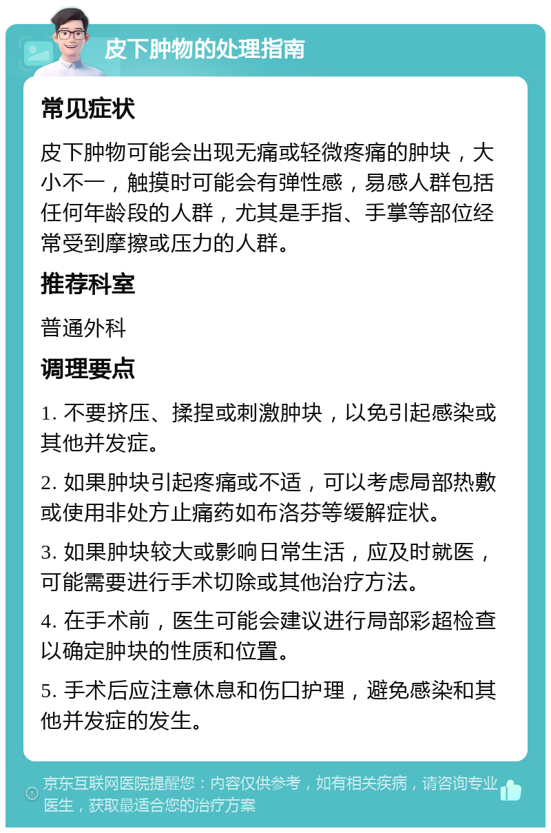 皮下肿物的处理指南 常见症状 皮下肿物可能会出现无痛或轻微疼痛的肿块，大小不一，触摸时可能会有弹性感，易感人群包括任何年龄段的人群，尤其是手指、手掌等部位经常受到摩擦或压力的人群。 推荐科室 普通外科 调理要点 1. 不要挤压、揉捏或刺激肿块，以免引起感染或其他并发症。 2. 如果肿块引起疼痛或不适，可以考虑局部热敷或使用非处方止痛药如布洛芬等缓解症状。 3. 如果肿块较大或影响日常生活，应及时就医，可能需要进行手术切除或其他治疗方法。 4. 在手术前，医生可能会建议进行局部彩超检查以确定肿块的性质和位置。 5. 手术后应注意休息和伤口护理，避免感染和其他并发症的发生。