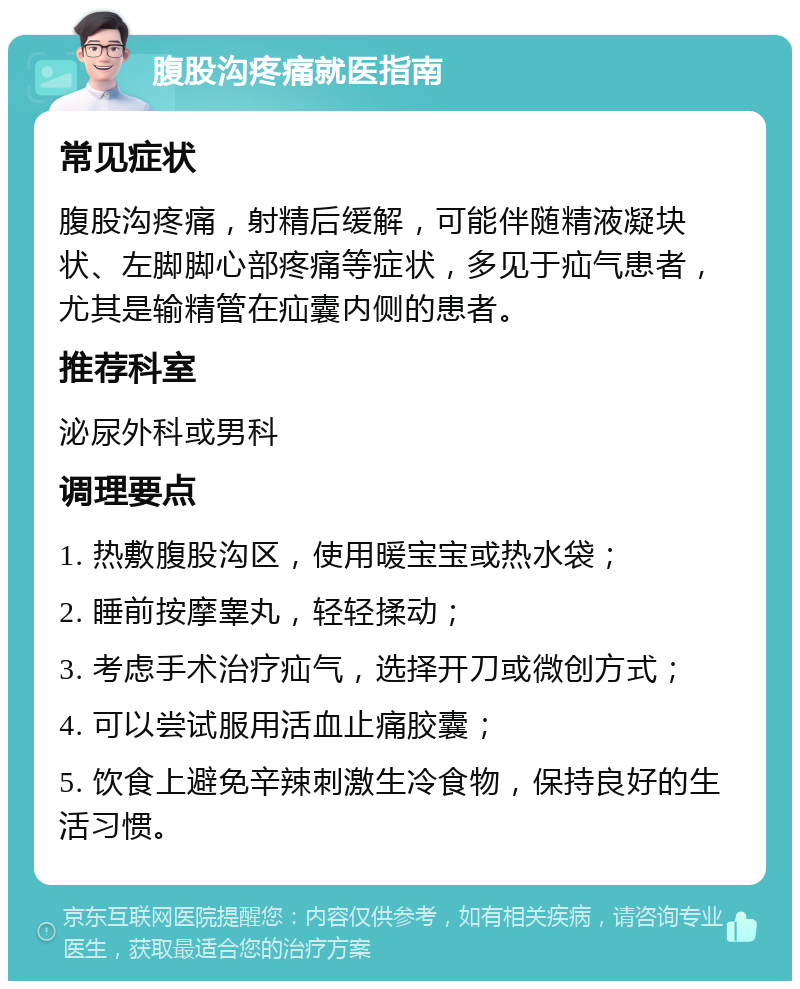 腹股沟疼痛就医指南 常见症状 腹股沟疼痛，射精后缓解，可能伴随精液凝块状、左脚脚心部疼痛等症状，多见于疝气患者，尤其是输精管在疝囊内侧的患者。 推荐科室 泌尿外科或男科 调理要点 1. 热敷腹股沟区，使用暖宝宝或热水袋； 2. 睡前按摩睾丸，轻轻揉动； 3. 考虑手术治疗疝气，选择开刀或微创方式； 4. 可以尝试服用活血止痛胶囊； 5. 饮食上避免辛辣刺激生冷食物，保持良好的生活习惯。