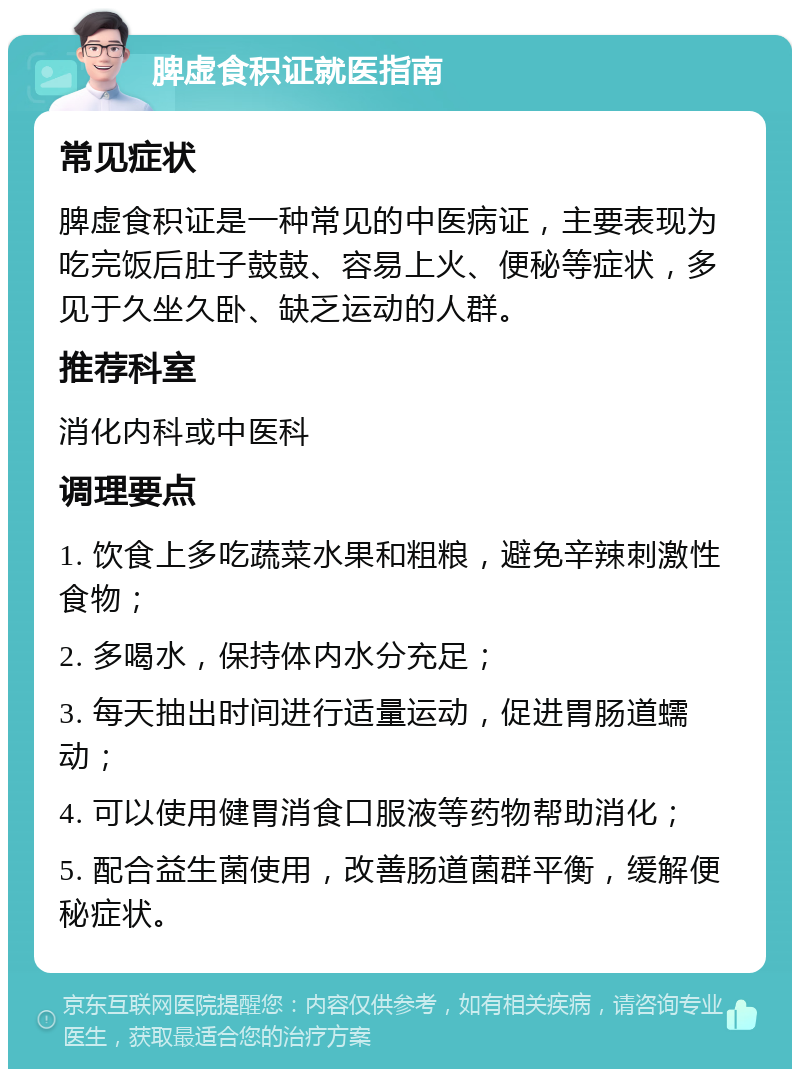 脾虚食积证就医指南 常见症状 脾虚食积证是一种常见的中医病证，主要表现为吃完饭后肚子鼓鼓、容易上火、便秘等症状，多见于久坐久卧、缺乏运动的人群。 推荐科室 消化内科或中医科 调理要点 1. 饮食上多吃蔬菜水果和粗粮，避免辛辣刺激性食物； 2. 多喝水，保持体内水分充足； 3. 每天抽出时间进行适量运动，促进胃肠道蠕动； 4. 可以使用健胃消食口服液等药物帮助消化； 5. 配合益生菌使用，改善肠道菌群平衡，缓解便秘症状。