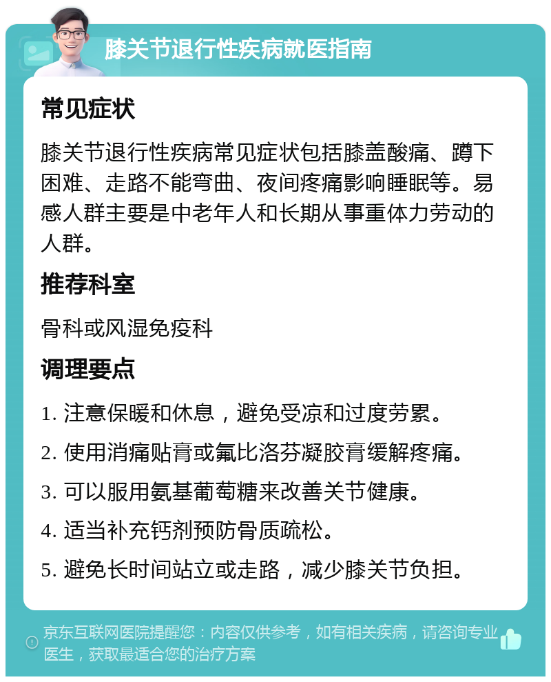 膝关节退行性疾病就医指南 常见症状 膝关节退行性疾病常见症状包括膝盖酸痛、蹲下困难、走路不能弯曲、夜间疼痛影响睡眠等。易感人群主要是中老年人和长期从事重体力劳动的人群。 推荐科室 骨科或风湿免疫科 调理要点 1. 注意保暖和休息，避免受凉和过度劳累。 2. 使用消痛贴膏或氟比洛芬凝胶膏缓解疼痛。 3. 可以服用氨基葡萄糖来改善关节健康。 4. 适当补充钙剂预防骨质疏松。 5. 避免长时间站立或走路，减少膝关节负担。