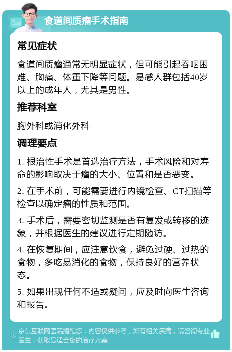 食道间质瘤手术指南 常见症状 食道间质瘤通常无明显症状，但可能引起吞咽困难、胸痛、体重下降等问题。易感人群包括40岁以上的成年人，尤其是男性。 推荐科室 胸外科或消化外科 调理要点 1. 根治性手术是首选治疗方法，手术风险和对寿命的影响取决于瘤的大小、位置和是否恶变。 2. 在手术前，可能需要进行内镜检查、CT扫描等检查以确定瘤的性质和范围。 3. 手术后，需要密切监测是否有复发或转移的迹象，并根据医生的建议进行定期随访。 4. 在恢复期间，应注意饮食，避免过硬、过热的食物，多吃易消化的食物，保持良好的营养状态。 5. 如果出现任何不适或疑问，应及时向医生咨询和报告。