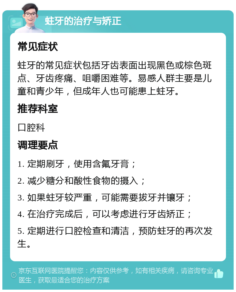 蛀牙的治疗与矫正 常见症状 蛀牙的常见症状包括牙齿表面出现黑色或棕色斑点、牙齿疼痛、咀嚼困难等。易感人群主要是儿童和青少年，但成年人也可能患上蛀牙。 推荐科室 口腔科 调理要点 1. 定期刷牙，使用含氟牙膏； 2. 减少糖分和酸性食物的摄入； 3. 如果蛀牙较严重，可能需要拔牙并镶牙； 4. 在治疗完成后，可以考虑进行牙齿矫正； 5. 定期进行口腔检查和清洁，预防蛀牙的再次发生。