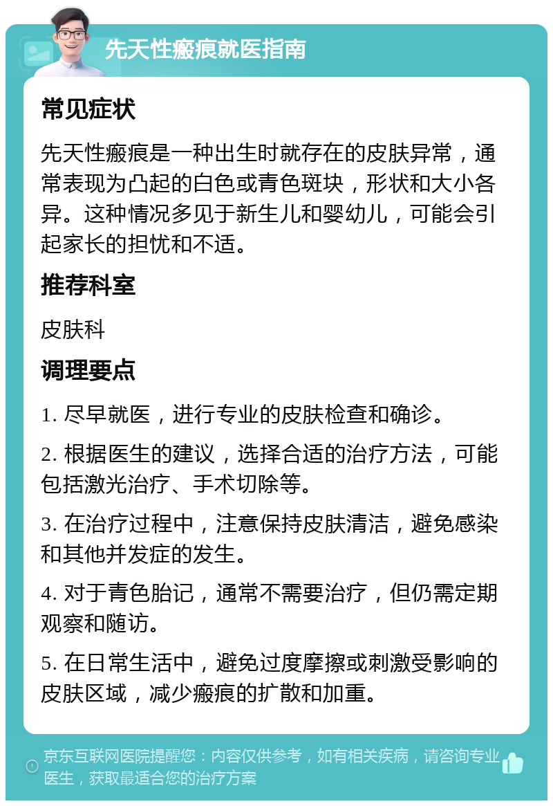 先天性瘢痕就医指南 常见症状 先天性瘢痕是一种出生时就存在的皮肤异常，通常表现为凸起的白色或青色斑块，形状和大小各异。这种情况多见于新生儿和婴幼儿，可能会引起家长的担忧和不适。 推荐科室 皮肤科 调理要点 1. 尽早就医，进行专业的皮肤检查和确诊。 2. 根据医生的建议，选择合适的治疗方法，可能包括激光治疗、手术切除等。 3. 在治疗过程中，注意保持皮肤清洁，避免感染和其他并发症的发生。 4. 对于青色胎记，通常不需要治疗，但仍需定期观察和随访。 5. 在日常生活中，避免过度摩擦或刺激受影响的皮肤区域，减少瘢痕的扩散和加重。