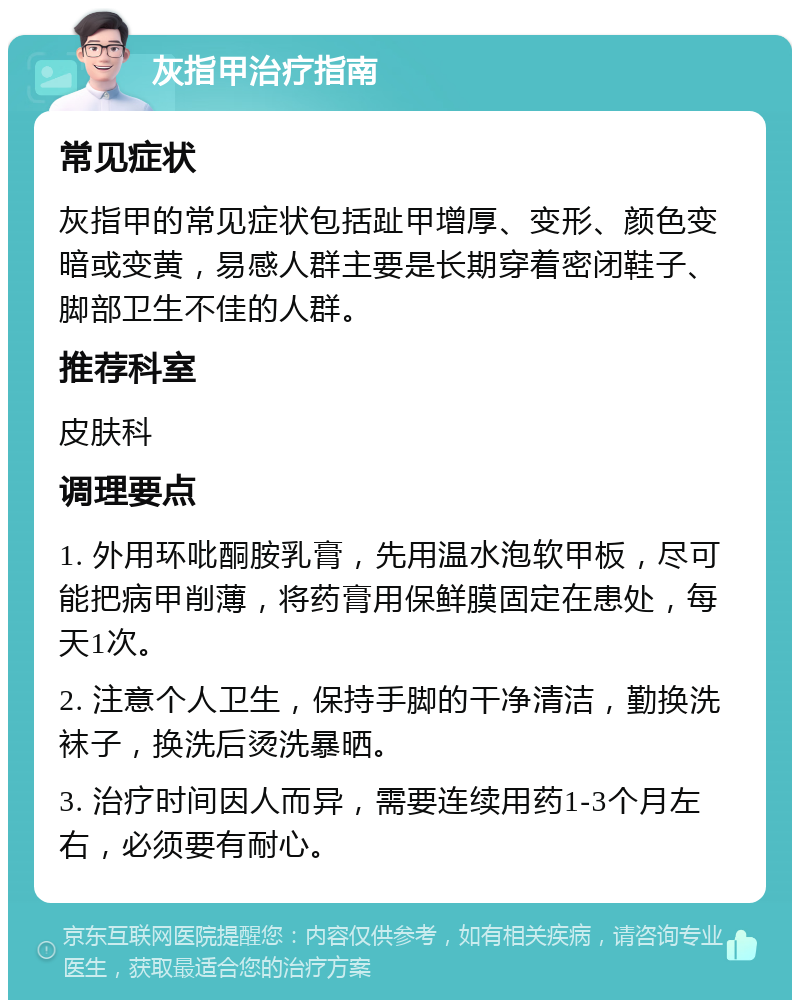 灰指甲治疗指南 常见症状 灰指甲的常见症状包括趾甲增厚、变形、颜色变暗或变黄，易感人群主要是长期穿着密闭鞋子、脚部卫生不佳的人群。 推荐科室 皮肤科 调理要点 1. 外用环吡酮胺乳膏，先用温水泡软甲板，尽可能把病甲削薄，将药膏用保鲜膜固定在患处，每天1次。 2. 注意个人卫生，保持手脚的干净清洁，勤换洗袜子，换洗后烫洗暴晒。 3. 治疗时间因人而异，需要连续用药1-3个月左右，必须要有耐心。