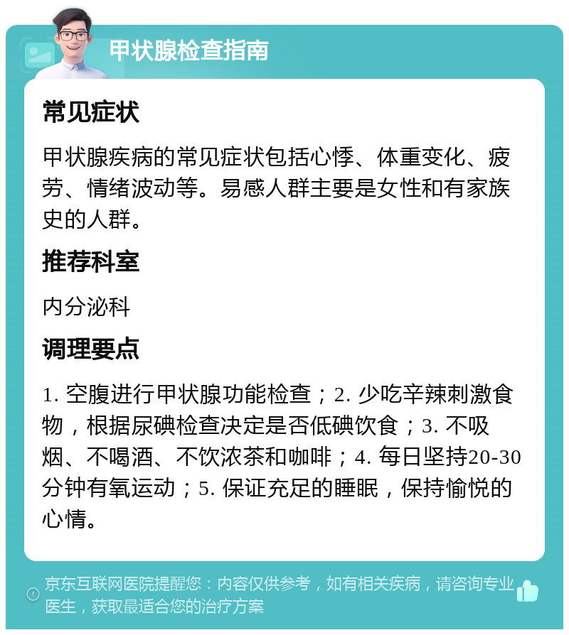 甲状腺检查指南 常见症状 甲状腺疾病的常见症状包括心悸、体重变化、疲劳、情绪波动等。易感人群主要是女性和有家族史的人群。 推荐科室 内分泌科 调理要点 1. 空腹进行甲状腺功能检查；2. 少吃辛辣刺激食物，根据尿碘检查决定是否低碘饮食；3. 不吸烟、不喝酒、不饮浓茶和咖啡；4. 每日坚持20-30分钟有氧运动；5. 保证充足的睡眠，保持愉悦的心情。