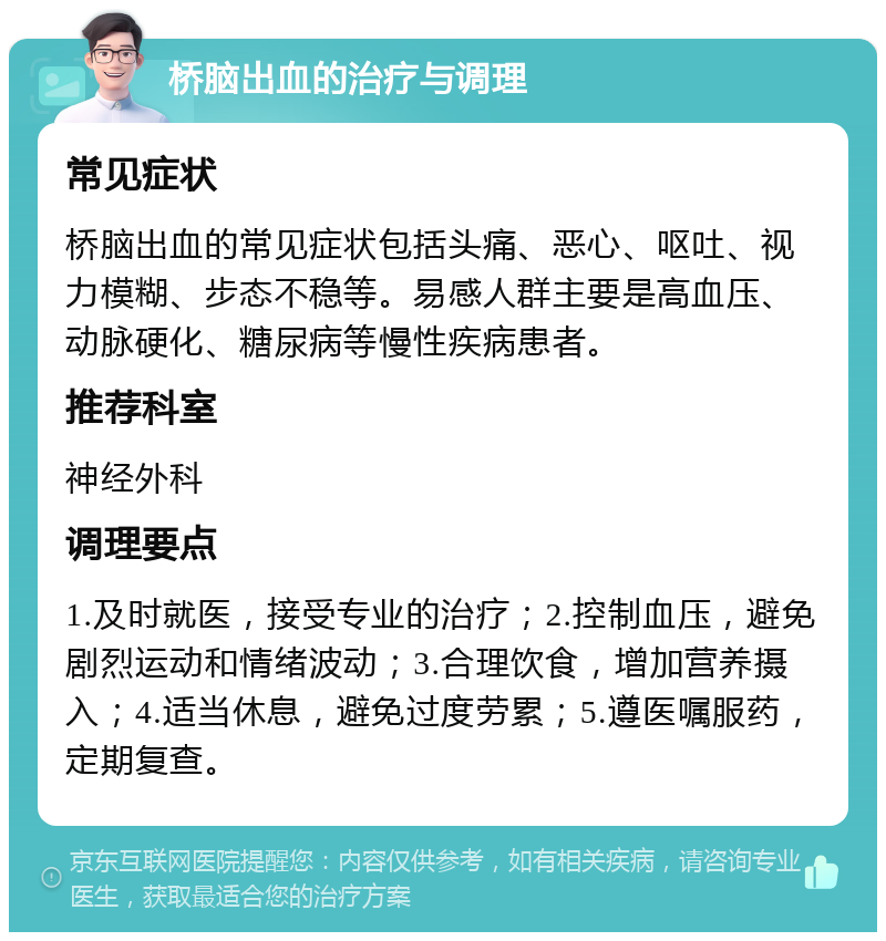 桥脑出血的治疗与调理 常见症状 桥脑出血的常见症状包括头痛、恶心、呕吐、视力模糊、步态不稳等。易感人群主要是高血压、动脉硬化、糖尿病等慢性疾病患者。 推荐科室 神经外科 调理要点 1.及时就医，接受专业的治疗；2.控制血压，避免剧烈运动和情绪波动；3.合理饮食，增加营养摄入；4.适当休息，避免过度劳累；5.遵医嘱服药，定期复查。